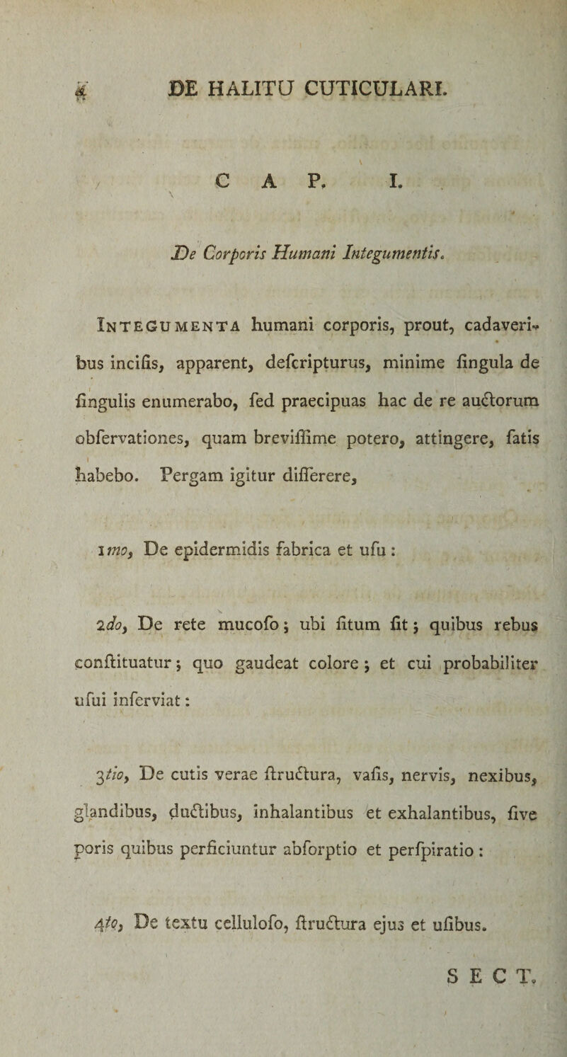 C A P. I. De Corporis Humani Integumentis„ Integumenta humani corporis, prout, cadaveri-* bus incilis, apparent, defcripturus, minime fingula de Ungulis enumerabo, fed praecipuas hac de re auctorum obfervationes, quam breviflime potero, attingere, fatis I habebo. Pergam igitur diflerere, imo, De epidermidis fabrica et ufu : ido, De rete mucofo; ubi litum fit j quibus rebus conflituatur; quo gaudeat colore j et cui probabiliter ufu i in fervi at: 3tio, De cutis verae ftrudtura, vafis, nervis, nexibus, glandibus, ductibus, inhalantibus et exhalantibus, five poris quibus perficiuntur abforptio et perfpiratio : 4/?, De textu ceilulofo, ftru£tura ejus et ulibus.