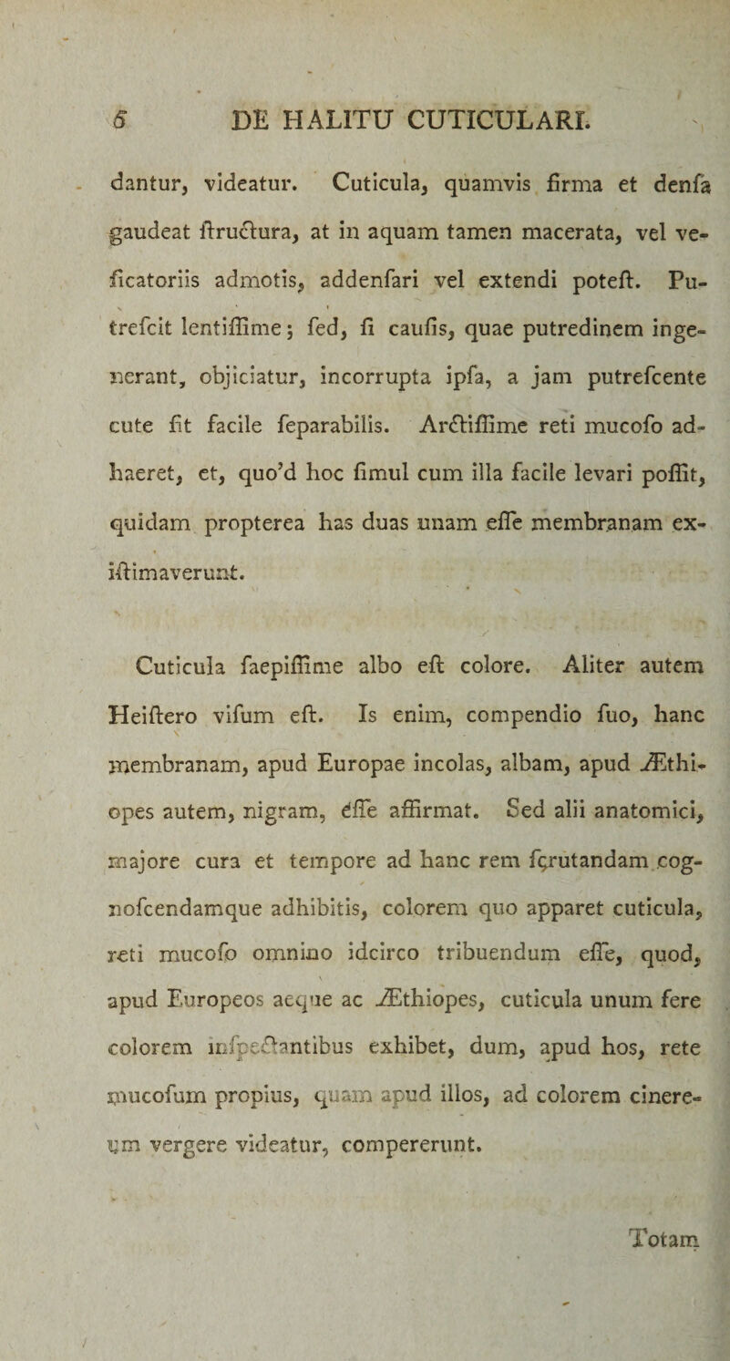 dantur, videatur. Cuticula, quamvis firma et denfa gaudeat firuclura, at in aquam tamen macerata, vel ve- ficatoriis admotis, addenfari vel extendi poteft. Pu- \ * * trefcit lentifiime; fed, fi caufis, quae putredinem inge¬ nerant, objiciatur, incorrupta ipfa, a jam putrefcente cute fit facile feparabilis. Arffiflime reti mucofio ad¬ haeret, et, quoJd hoc fimul cum illa facile levari pofiit, quidam propterea has duas miam efle membranam ex- ifiimaverunt. \r * V Cuticula faepiflime albo efi: colore. Aliter autem Heiftero vifum efi. Is enim, compendio fuo, hanc membranam, apud Europae incolas, albam, apud iEthi- opes autem, nigram, dfie affirmat. Sed alii anatomici, majore cura et tempore ad hanc rem Rrutandam cog- nofcendamque adhibitis, colorem quo apparet cuticula, reti mucofo omnino idcirco tribuendum efie, quod, \ apud Europeos aeque ac AEthiopes, cuticula unum fere colorem mfpeftantibus exhibet, dum, apud hos, rete mucofum propius, quam apud illos, ad colorem cinere¬ am vergere videatur, compererunt. Totam