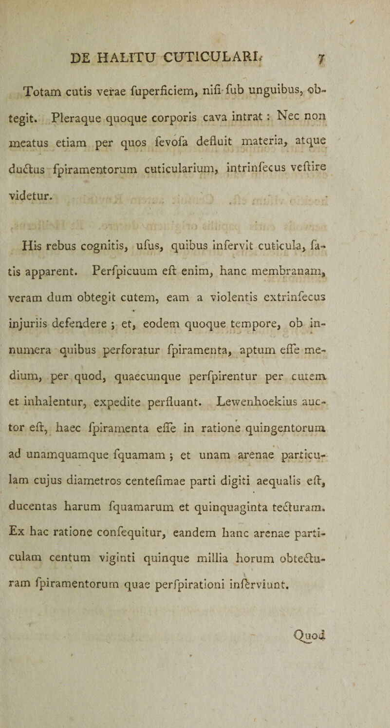 Totam cutis verae fuperficiem, nifl-fub unguibus, ob¬ tegit. Pleraque quoque corporis cava intrat : Nec non meatus etiam per quos ievofa defluit materia, atque ductus fpiramentorum cuticularium, intrinfecus veftire videtur. - «•&lt; . + . • v 1 i... His rebus cognitis, ufus, quibus Infervit cuticula, fa- tis apparent. Perfpicuum efl: enim, hanc membranam, veram dum obtegit cutem, eam a violentis extrinfecus injuriis defendere ; et, eodem quoque tempore, ob in- ► numera quibus perforatur fpiramenta, aptum efle me¬ dium, per quod, quaecunque perfpirentur per cutem et inhalentur, expedite perfluant. Lewenhoekius auc¬ tor efl, haec fpiramenta efle in ratione quingentorum t • y ad unamquamque fquamam j et unam arenae particu¬ lam cujus diametros centeflmae parti digiti aequalis efl, ducentas harum fquamarum et quinquaginta tecturam. Ex hac ratione confequitur, eandem hanc arenae parti¬ culam centum viginti quinque millia horum obtedlu- ram fpiramentorum quae perfpirationi inferviunt.