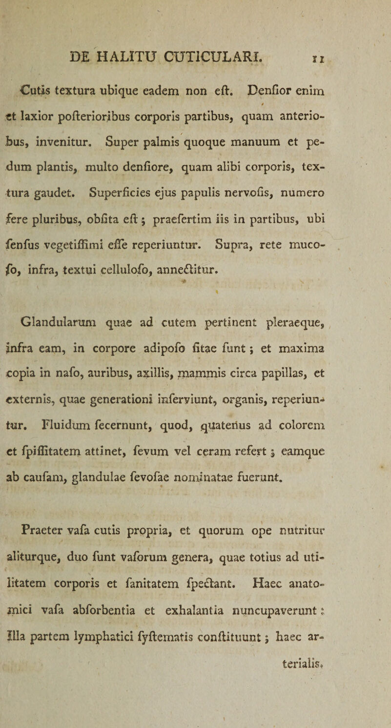 Cutis textura ubique eadem non eft. Benfior enim et laxior pofterioribus corporis partibus, quam anterio- bus, invenitur. Super palmis quoque manuum et Pe¬ dum plantis, multo denfiore, quam alibi corporis, tex¬ tura gaudet. Superficies ejus papulis nervofis, numero fere pluribus, oblita efi:; praefertim iis in partibus, ubi fenfus vegetiffimi eile reperiuntnr. Supra, rete muco- fo, infra, textui cellulofo, anneflitur. . * S ' 1 Glandularum quae ad cutem pertinent pleraeque, infra eam, in corpore adipofo litae funt; et maxima copia in nafo, auribus, axillis, mammis circa papillas, et externis, quae generationi inferviunt, organis, reperiun- tur. Fluidum fecernunt, quod, quateiius ad colorem et fpiffitatem attinet, fevum vel ceram refert , eamque ab caufam, glandulae fevofae nominatae fuerunt. Praeter vafa cutis propria, et quorum ope nutritur aliturque, duo funt vaforum genera, quae totius ad uti¬ litatem corporis et fanitatem fpe£tant. Haec anato¬ mici vafa abforbentia et exhalantia nuncupaverunt i Illa partem lymphatici fyftematis conftituunt; haec ar¬ terialis»