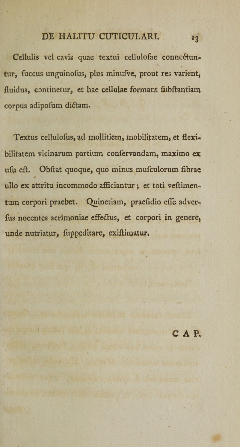 Cellulis vel cavis quae textui cellulofae conne&amp;un- tur, fuccus unguinofus, plus minufve, prout res varient, r fluidus, continetur, ct hae cellulae formant fiibftantiam corpus adipofum di&amp;am. Textus cellulofus, ad mollitiem, mobilitatem, et flexi-, bilitatem vicinarum partium confervandam, maximo ex ufu eft. Obftat quoque, quo minus mufculorum fibrae ullo ex attritu incommodo afficiantur; et toti veftimen- tum corpori praebet. Quinetiam, praefidio efle adver« fus nocentes acrimoniae effe&amp;us, et corpori in genere, unde nutriatur, fuppeditare, exiftiraatur. C Ah v.