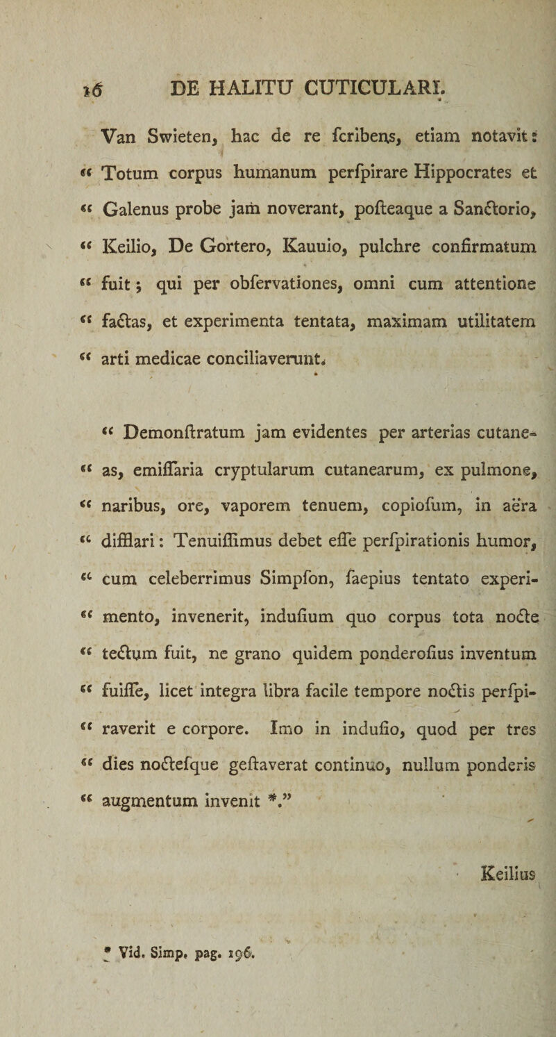 Van Swieten, hac de re fcribens, etiam notavit: i « Totum corpus humanum perfpirare Hippocrates et « Galenus probe jarii noverant, pofteaque a San&amp;orio, “ Keilio, De Gortero, Kauuio, pulchre confirmatum J- : “ fuit j qui per obfervationes, omni cum attentione &lt;s fa&amp;as, et experimenta tentata, maximam utilitatem “ arti medicae conciliaverunt* * “ Demonftratum jam evidentes per arterias cutane- ({ as, emifTaria cryptularum cutanearum, ex pulmone, &lt;c naribus, ore, vaporem tenuem, copiofum, in aera &lt;c difflari: Tenuiflimus debet effe perfpirationis humor, ec cum celeberrimus Simpfon, faepius tentato experi- (( mento, invenerit, indufium quo corpus tota nodle &lt;( te&amp;um fuit, ne grano quidem ponderofius inventum c&lt; fuiffe, licet integra libra facile tempore no&amp;is perfpi- cc raverit e corpore. Imo in indulio, quod per tres dies no&amp;efque geftaverat continuo, nullum ponderis augmentum invenit Keilius * Vid. Simp, pag. 196.