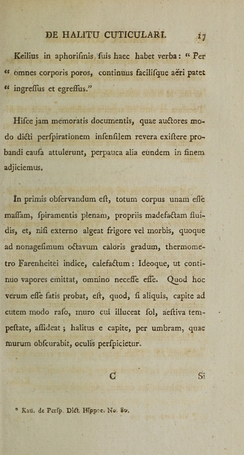 * 7 Keilius in aphorifmis fuis haec habet verba: a Per » * €&lt; omnes corporis poros, continuus facilifque aeri patet “ ingrefliis et egreflus.” Hifce jam memoratis documentis, quae au&amp;ores mo¬ do diCti perfpirationem infenfilem revera exiftere pro¬ bandi caufa attulerunt, perpauca alia eundem in finem adjiciemus. In primis obfervandum eft, totum corpus unam efle maflam, fpiramentis plenam, propriis madefaciam flui¬ dis, et, nifi externo algeat frigore vel morbis, quoque ad nonageilmum oClavum caloris gradum, thermome» tro Farenheitei indice, calefaClum: Ideoque, ut conti¬ nuo vapores emittat, omnino necefle efle. Quod hoc verum efle fatis probat, eft, quod, fi aliquis, capite ad cutem modo rafo, muro cui illuceat fol, aeftiva tem- peftate, aflideat; halitus e capite, per umbram, quae murum obfcurabit, oculis perfpicietur, ♦ C Si * Kau. dc Pcrfp. Dift. HTppoc, No. 8»,