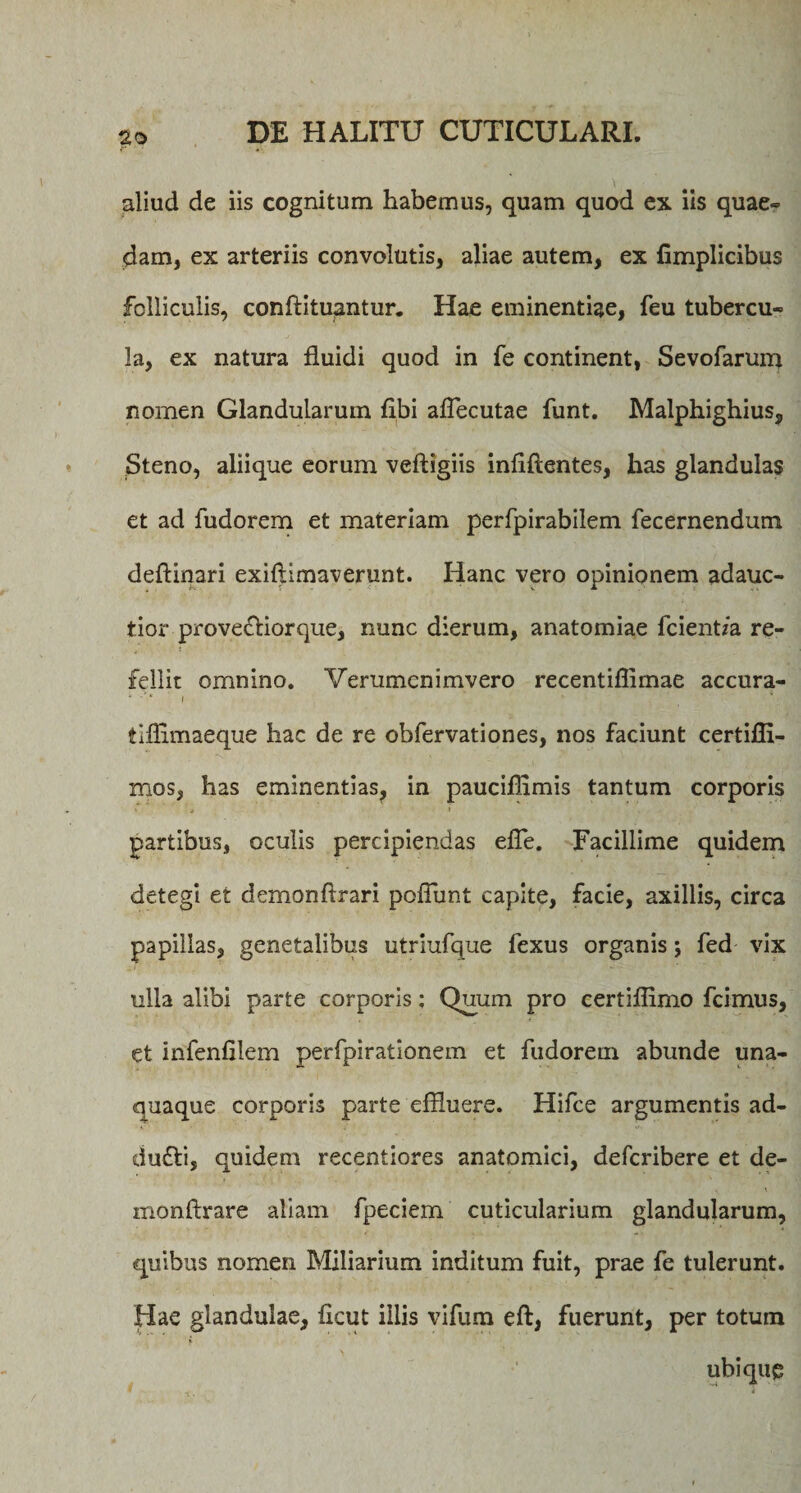 aliud de iis cognitum habemus, quam quod ex iis quae» dam, ex arteriis convolutis, aliae autem, ex fimplicibus folliculis, conftituqntur. Hae eminentiae, feu tubercu» la, ex natura fluidi quod in fe continent, Sevofarum nomen Glandularum flbi aflecutae funt. Malphighius, Steno, aliique eorum veftigiis infiftentes, has glandulas et ad fudorem et materiam perfpirabilem fecernendum deftinari exiftimaverunt. Hanc vero opinionem adauc- tior provefliorque, nunc dierum, anatomiae fcientza re¬ fellit omnino. Verumcnimvero recentiflimae accura- ' • * t tiflimaeque hac de re obfervationes, nos faciunt certifli- mos, has eminentias, in pauciflimis tantum corporis t 4 « partibus, oculis percipiendas efle. Facillime quidem detegi et demonftrari poflunt capite, facie, axillis, circa papillas, genetalibus utriufque lexus organis; fed vix ulla alibi parte corporis: Quum pro certiflimo fcimus, et infenfilem perfpirationem et fudorem abunde una¬ quaque corporis parte effluere. Hifce argumentis ad- dudti, quidem recentiores anatomici, defcribere et de- monftrare aliam fpeciem cuticularium glandularum, quibus nomen Miliarium inditum fuit, prae fe tulerunt. Hac glandulae, flcut illis vifum eft, fuerunt, per totum ubique