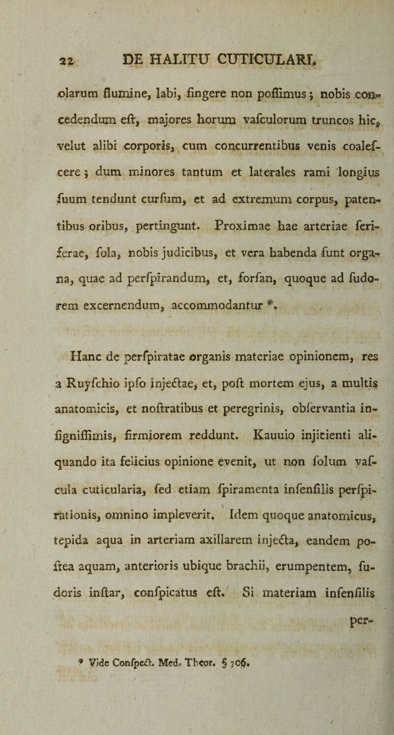 ©larum flumine, labi, fingere non poflimus; nobis co*l» cedendum efi:, majores horum vafculorum truncos hic* velut alibi corporis, cum concurrentibus venis coalef- cere; dum minores tantum et laterales rami longlys fuum tendunt curfum, et ad extremum corpus, paten¬ tibus oribus, pertingunt. Proximae hae arteriae feri- ferae, fola, nobis judicibus, et vera habenda funt orga¬ na, quae ad perfpirandum, et, forfan, quoque ad fudo- rem excernendum, accommodantur Hanc de perfpiratae organis materiae opinionem, res a Ruyfchio ipfo injeftae, et, poft mortem ejus, a multis anatomicis, et noftratibus et peregrinis, obfervantia in- fignifiimis, firmiorem reddunt. Kauuio injicienti ali¬ quando ita felicius opinione evenit, ut non folum vaf- cula cuticularia, fed etiam fpiramenta infenfilis perfpi- &gt; rationis, omnino impleverit. Idem quoque anatomicus, tepida aqua in arteriam axillarem inje&amp;a, eandem po¬ ft ea aquam, anterioris ubique brachii, erumpentem, fu¬ deris inftar, confpicatus eft. Si materiam infenfilis per- 9 Vide Confpe£t. MedU Thcor. § 70$.