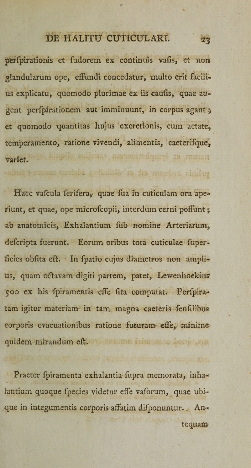 perfpirationis et fudorem ex continuis valis, et non glandularum ope, effundi concedatur, inulto erit facill- TJ. ' , ' f , V , . . . us explicatu, quomodo plurimae ex iis caulis, quae au¬ gent perfpirationem aut imminuunt, in corpus agant 5 et quomodo quantitas hujus excretionis, cum aetate, temperamento, ratione vivendi, alimentis, caeterifque&gt; variet. Haec vafcula ferifera, quae fua in cuticulam ora ape¬ riunt, et quae, ope microfcopii, interdum cerni poffmt j ab anatomicis, Exhalantium fub nomine Arteriarum, deferipta fuerunt. Eorum oribus tota cuticulae fuper- fteies oblita eft. In fpatio cujus diametros non ampli- * us, quam otftavam digiti partem, patet, Lewenhoekius 500 ex his fpiramentis effe lita computat. Perfpira- tam igitur materiam in tam magna caeteris fenlilibus corporis evacuationibus ratione futuram effe, minime quidem mirandum eft» Praeter fpiramenta exhalantia-fupra memorata, inha¬ lantium quoque fpecies videtur effe vaforum, quae ubi¬ que in integumentis corporis affatim difponuntur.. Am* tequam