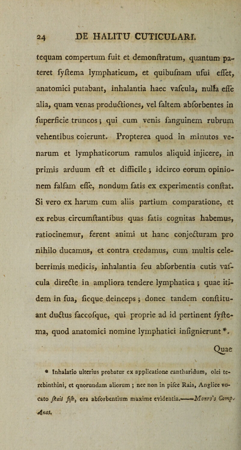 tequam compertum fuit et demondratum, quantum pa¬ teret fydema lymphaticum, et quibufnam ufui edet, #• ' ■* anatomici putabant, inhalantia haec vafcula* nulfa efle alia, quam venas produ&amp;iones, vel faltem abforbentes in fuperficie truncos; qui cum venis fanguinem rubrum vehentibus coierunt. Propterea quod in minutos ve¬ narum et lymphaticorum ramulos aliquid injicere, in primis arduum eft et difficile; idcirco eorum opinio¬ nem falfam effe, nondum fatis ex experimentis condat. Si vero ex harum cum aliis partium comparatione, et ex rebus circumdantibus quas fatis cognitas habemus, ratiocinemur, ferent animi ut hanc conjecturam pro nihilo ducamus, et contra credamus, cum multis cele¬ berrimis medicis, inhalantia feu abforbentia cutis vaf- cula direCte in ampliora tendere lymphatica ; quae iti¬ dem in fua, ficque deinceps; donec tandem conditu- ant duChis faccofque, qui proprie ad id pertinent fyde- ma, quod anatomici nomine lymphatici infignierunt • Inhalatio ulterius probatur ex applicatione cantharidum, olei te¬ rebinthini, et quorundam aliorum ; nec non in pifce Raia, Anglice vo¬ cato Jkait JiJht ora abforbentium maxime evidentia%—~**Monro'$ Comg*