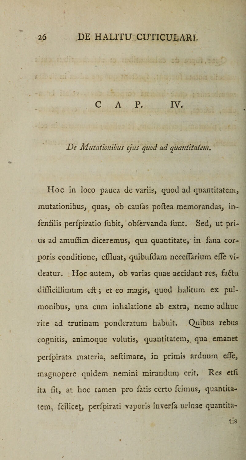 C A P. IV. De Mutationibus ejus quod ad quantitatem. i * *, Hoc in ioco pauca de variis, quod ad quantitatem, mutationibus, quas, ob caufas poftea memorandas, in- fenfilis perfpiratio fubit, obfervanda funt. Sed, ut pri¬ us ad amuffim diceremus, qua quantitate,' in fana cor¬ poris conditione, effluat, quibufdam necefflarium effle vi¬ deatur. Hoc autem, ob varias quae accidant res, fa£tu difficillimum eft; et eo magis, quod halitum ex pul¬ monibus, una cum inhalatione ab extra, nemo adhuc rite ad trutinam ponderatum habuit. Qmbus rebus cognitis, animoque volutis, quantitatem, qua emanet perfpirata materia, aeftimare, in primis arduum effle, magnopere quidem nemini mirandum erit. Res etfi ita fit, at hoc tamen pro fatis certo fcimus, quantita¬ tem, fcilicet, perfpirati vaporis inverfa urinae quantita¬ tis