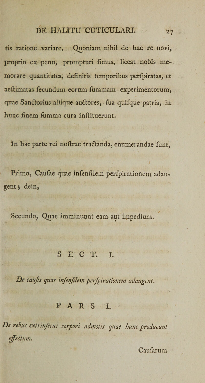 V tis ratione variare. Quoniam nihil de hac re novi, proprio ex penu, prompturi fimus, liceat nobis me- f morare quantitates, definitis temporibus perfpiratas, et aeftimatas fecundum eorum fummam experimentorum, quae San&amp;orius aliique au&amp;ores, fua quifque patria, in hunc finem fiimma cura inftituerunt. In hac parte rei noftrae tra&amp;anda, enumerandae funt, Primo, Caufae quae infenfilem perfpirationem adau¬ gent ; dein, Secundo, Quae imminuunt eam aut impediunt. S E C T. I. De caufis quae infenfilem perfipiratiofiem adaugent. P A R S I. De rebus extrinfiecus corpori admotis quae hunc producunt ejfieftum. Caularum