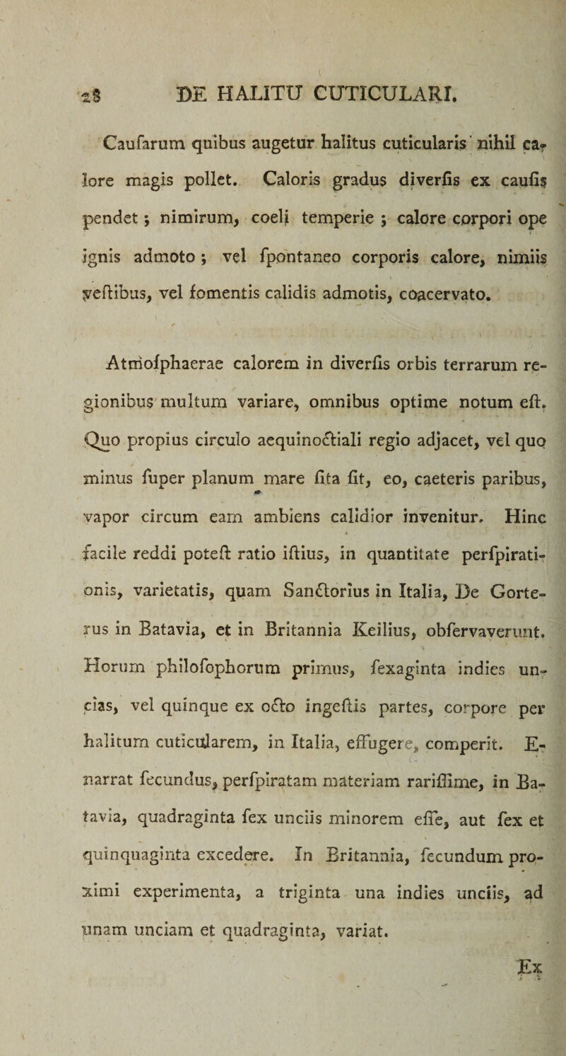 Caufarum quibus augetur halitus cuticularis nihil ca* lore magis pollet. Caloris gradus diverfis ex caufis pendet; nimirum, coeli temperie ; calore corpori ope ignis admoto *, vel fpontaneo corporis calore, nimiis pedibus, vel fomentis calidis admotis, coacervato. • <• • l \ i \ - Atniofphaerae calorem in diverfis orbis terrarum re¬ gionibus multum variare, omnibus optime notum eft. Quo propius circulo aequinoctiali regio adjacet, vel quo minus fuper planum mare flta fit, eo, caeteris paribus, 0+ vapor circum eam ambiens calidior invenitur. Hinc facile reddi poteft ratio iftius, in quantitate perfpirati» onis, varietatis, quam San£torius in Italia, De Gorte- rus in Batavia, et in Britannia Keilius, obfervaverunt. Horum philofophornm prirnns, fexaginta indies un¬ cias, vel quinque ex octo ingeftis partes, corpore per halitum cuticularem, in Italia, effugere, comperit. E- narrat fecundus, perfpiratam materiam rariflime, in Ba- tavia, quadraginta fex unciis minorem effe, aut fex et quinquaginta excedere. In Britannia, fecundum pro¬ ximi experimenta, a triginta una indies undis, ad imam unciam et quadraginta, variat. Ex
