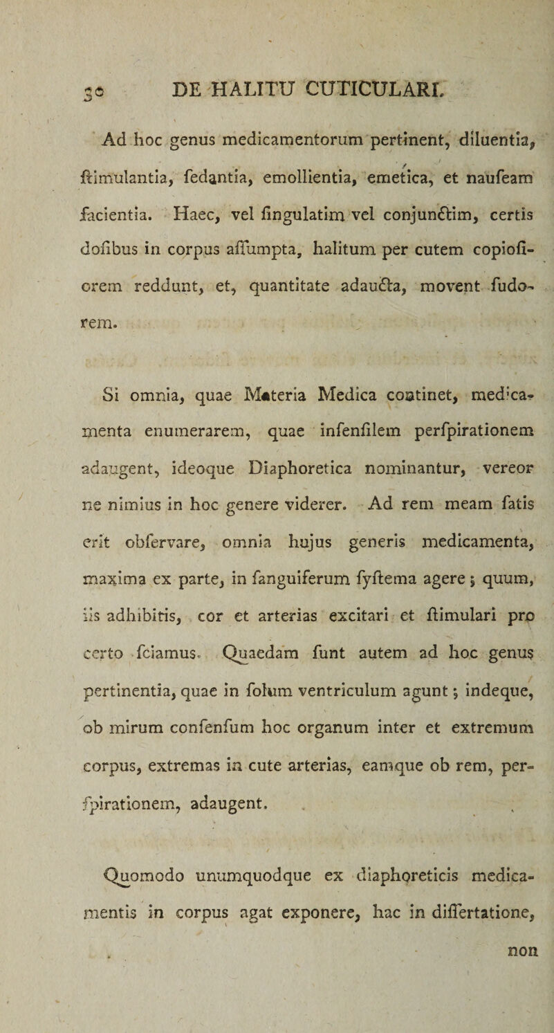 3° Ad hoc genus medicamentorum pertinent, diluentia, / / Simulantia, fedantia, emollientia, emetica, et naufeam facientia. Haec, vel fingulatim vel conjun&amp;im, certis doiibus in corpus aSumpta, halitum per cutem copiofi- orem reddunt, et, quantitate adaufla, movent fudo- rem. Si omnia, quae Materia Medica continet, med:ca- menta enumerarem, quae infenSIem perfpirationem adaugent, ideoque Diaphoretica nominantur, vereor ne nimius in hoc genere viderer. Ad rem meam fatis erit obfervare, omnia hujus generis medicamenta, maxima ex parte, in fanguiferum fyftema agere 5 quum, iis adhibitis, cor et arterias excitari et Simulari pro certo fciamus. Quaedam funt autem ad hoc genus pertinentia, quae in foium ventriculum agunt; indeque, ob mirum confenfum hoc organum inter et extremum corpus, extremas in cute arterias, eamque ob rem, per¬ fpirationem, adaugent. Quomodo unumquodque ex diaphoreticis medica¬ mentis in corpus agat exponere, hac in diflertatione, non