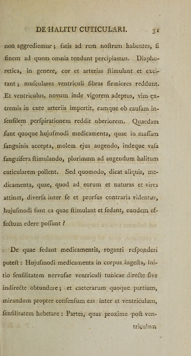 non aggrediemur ; fatis ad rem noftram habentes, fi finem ad quem omnia tendunt percipiamus. Diapho- • / retica, in genere, cor et arterias ftimulant et exci¬ tant ; mufculares ventriculi fibras firmiores reddunt. Et ventriculus, novum inde vigorem adeptus, vim ex¬ tremis in cute arteriis impertit, eamque ob caufam in- * * i fenfilem perfpirationem reddit uberiorem. Quaedam funt quoque hujufmodi medicamenta, quae in mafiam fanguinis accepta, molem ejus augendo, indeque vafa fanguifera ftimulando, plurimum ad augendum halitum cuticularem polient. Sed quomodo, dicat aliquis, me¬ dicamenta, quae, quod ad eorum et naturas et vires attinet, diverfa inter fe et prorfus contraria videntur, ♦ hujufmodi funt ea quae ftimulant et fedant, eundem ef- fe&amp;um edere polfunt ? V. De quae fedant medicamentis, roganti refponderi poteft : Hujufmodi medicamenta in corpus ingefta, ini¬ tio fenfilitatem nervofae ventriculi tunicae diredle five indirecte obtundere j et caeterarum quoque partium, mirandum propter confenfum eas inter et ventriculum, fenfilitatem hebetare ; Partes, quas proxime poft ven- trigulum