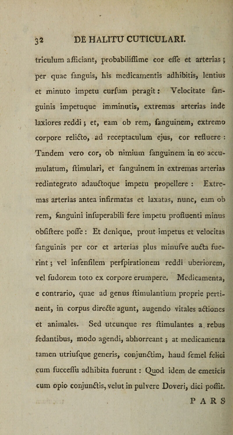 triculum afficiant, probabiliffime cor effie et arterias; per quae fanguis, his medicamentis adhibitis, lentius et minuto impetu curfum peragit: Velocitate {an¬ guinis impetuque imminutis, extremas arterias inde laxiores reddi; et, eam ob rem, fanguinem, extremo corpore reli&amp;o, ad receptaculum ejus, cor refluere : Tandem vero cor, ob nimiutn fanguinem in eo accu¬ mulatum, ftimulari, et fanguinem in extremas arterias redintegrato adau&amp;oque impetu propellere : Extre¬ mas arterias antea infirmatas et laxatas, nunc, eam ob rem, fanguini infuperabili fere impetu profluenti minus obfiftere pofle : Et denique, prout impetus et velocitas fanguinis per cor et arterias plus minufve audta fue¬ rint 5 vel infenfilem perfpirationem reddi uberiorem, vel fudorem toto ex corpore erumpere. Medicamenta, c contrario, quae ad genus ftimulantium proprie perti¬ nent, in corpus dire&amp;e agunt, augendo vitales a&amp;iones et animales. Sed utcunque res flimulantes a, rebus fedantibus, modo agendi, abhorreant j at medicamenta tamen utriufque generis, conjun&amp;im, haud femel felici cum fuccefiu adhibita fuerunt: Quod idem de emeticis cum opio conjun&amp;is, velut in pulvere Doveri, dici poffit. PARS