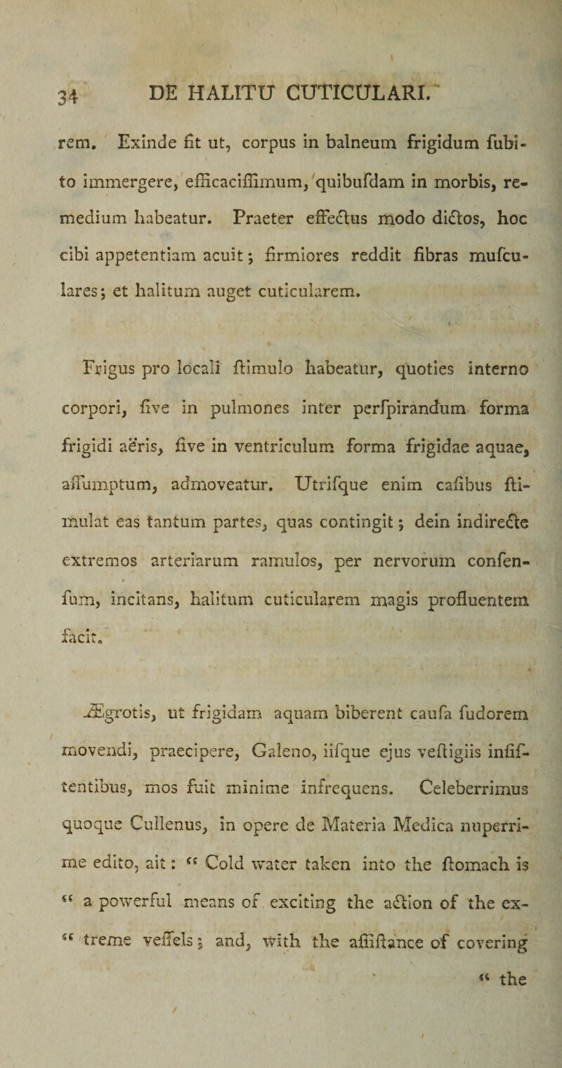 rem. Exinde fit ut, corpus in balneum frigidum fubi- t to immergere, eflicacifiimum, quibufdam in morbis, re¬ medium habeatur. Praeter effectus modo dictos, hoe cibi appetentiam acuit; firmiores reddit fibras mufcu- lares; et halitum auget cuticularem. Frigus pro locali ftimulo habeatur, quoties interno corpori, five in pulmones inter perfpirandum forma ,, i * frigidi aeris, five in ventriculum forma frigidae aquae, affumptum, admoveatur. Utrifque enim cafibus fti- mulat eas tantum partes, quas contingit; dein indire£te extremos arteriarum ramulos, per nervorum confen- fum, incitans, halitum cuticularem magis profluentem facit. dEgrotis, ut frigidam aquam biberent caufa fudorem movendi, praecipere, Galeno, iifque ejus vefiigiis infifi- tentibus, mos fuit minime infrequens. Celeberrimus quoque Cullenus, in opere de Materia Medica nuperri¬ me edito, ait: cc Cold water taken into the fiomach is a powerful means of exciting the aflion of the ex- ■( treme veffels i and, with the affiftance of covering “ the f