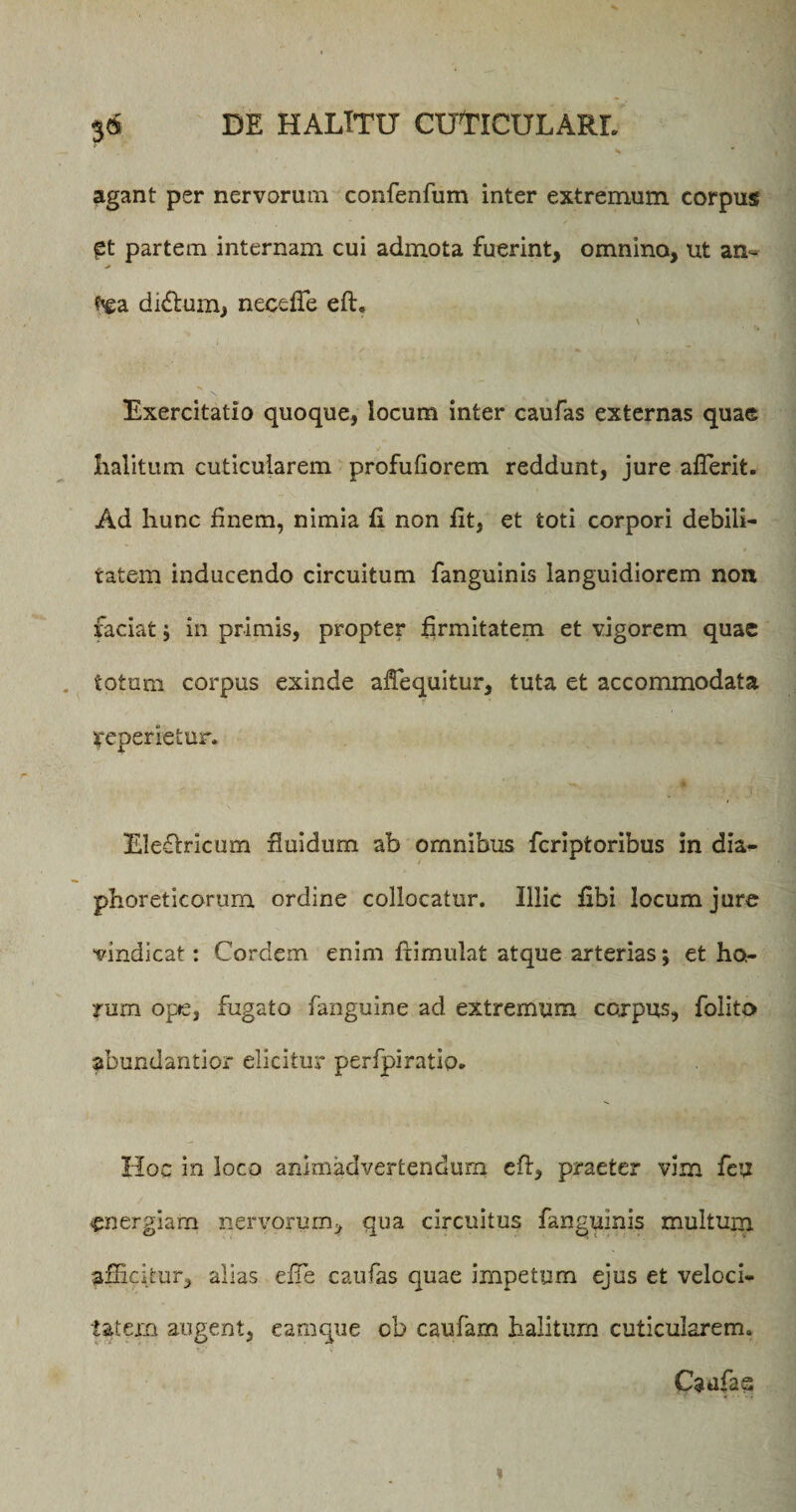 agant per nervorum confenfum inter extremum corpus £t partem internam cui admota fuerint, omnino, ut an- didlum, necefie eft. Exercitatio quoque, iocum inter caufas externas quae halitum cuticularem profufiorem reddunt, jure aflerit. Ad hunc finem, nimia fi non fit, et toti corpori debili¬ tatem inducendo circuitum fanguinis languidiorem non faciat; in primis, propter firmitatem et vigorem quae totum corpus exinde aftequitur, tuta et accommodata ^operietur. Eiefbricum fluidum ab omnibus fcriptoribus in dia¬ phoreticorum ordine collocatur. Illic fibi locum jure vindicat: Cordem enim frimulat atque arterias; et ho¬ rum ope, fugato fanguine ad extremum corpus, folito abundantior elicitur perfpiratip. Hoc in loco animadvertendum eft, praeter vim feu energiam nervorum, qua circuitus fanguinis multum afficitur, alias effie caufas quae impetum ejus et veloci¬ tatem augent, eamque ob caufam halitum cuticularem. Caufas