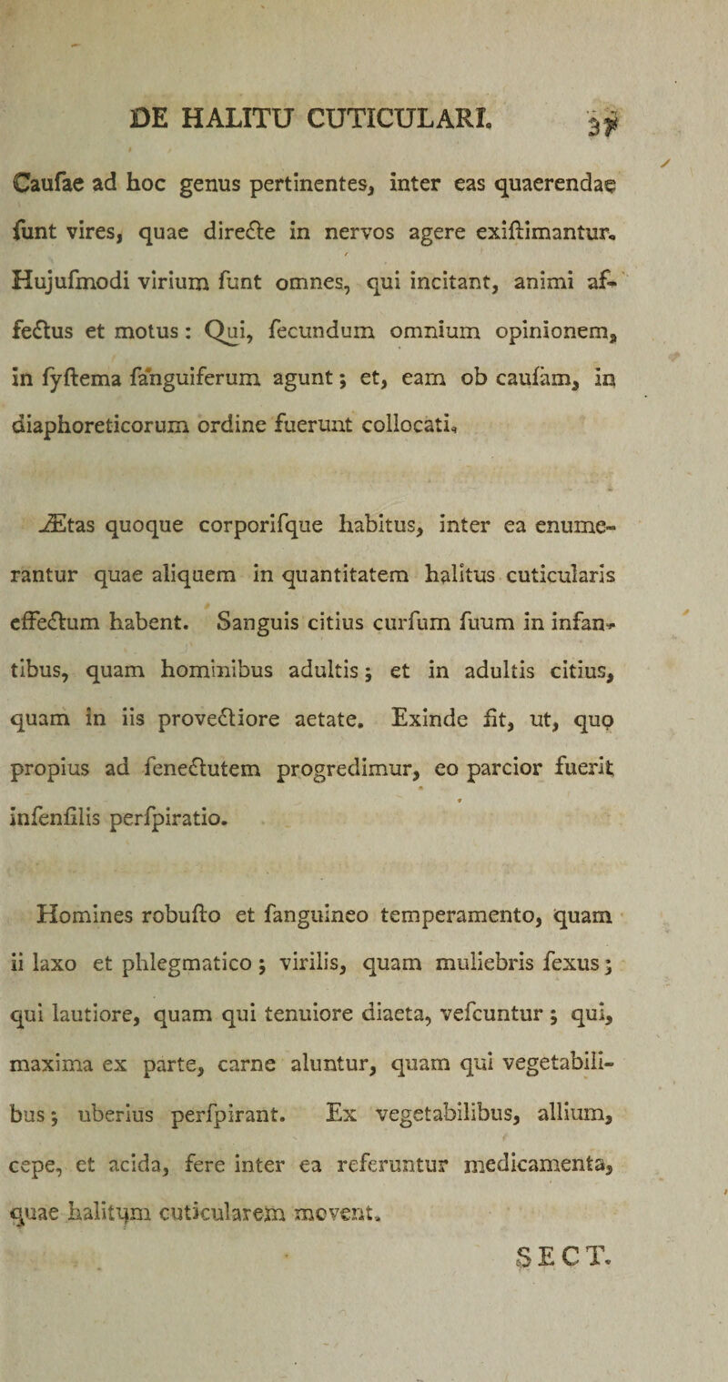 Caufae ad hoc genus pertinentes* inter eas quaerendae funt vires, quae dire&amp;e in nervos agere exiflimantur, Hujufmodi virium funt omnes, qui incitant, animi af¬ fectus et motus: Qui, fecundum omnium opinionem, in fyftema fanguiferum agunt; et, eam ob caufam, in diaphoreticorum ordine fuerunt collocati* JEtas quoque corporifque habitus, inter ea enume¬ rantur quae aliquem in quantitatem halitus cuticularis $ efFedtum habent. Sanguis citius curfum fuum in infan* tibus, quam hominibus adultis; et in adultis citius, quam in iis prove&amp;iore aetate. Exinde ht, ut, qup propius ad feneflutem progredimur, co parcior fuerit ♦ infenlilis perfpiratio. Homines robufto et fangulneo temperamento, quam ii laxo et phlegmatico ; virilis, quam muliebris fexus; qui lautiore, quam qui tenuiore diaeta, vefcuntur ; qui, maxima ex parte, carne aluntur, quam qui vegetabili¬ bus ; uberius perfpirant. Ex vegetabilibus, allium, cepe, et acida, fere inter ea referuntur medicamenta, quae halitqm cuticularem movent• S E C T.