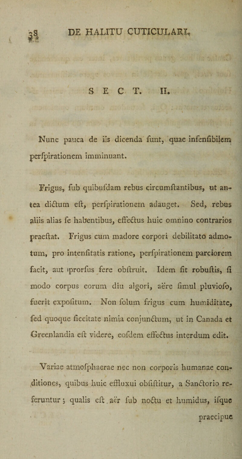 S E C T. II. Nunc pauca de Iis dicenda funt, quae infbnfibilem perfpirationem imminuant. Frigus, fub quibufdam rebus circumflantibus, ut an¬ tea didlum eft, perfpirationem adauget. Sed, rebus aliis alias fe habentibus, effedlus huic omnino contrarios praeftat. Frigus cum madore corpori debilitato admo¬ tum, pro inteniltatis ratione, perfpirationem parciorem facit, aut tprorfus fere obftruit. Idem fit robuflis, fi modo corpus eorum diu algori, aere fimul pluviofo, fuerit expolitum. Non folum frigus cum liumiditate, \ fed quoque liccitate nimia conjundlum, ut in Canada et Greenlandia eh videre, eofdem effedhis interdum edit. / Variae atmofphaerae nec non corporis humanae con¬ ditiones, quibus huic effluxui obliditur, a Sandtorio re¬ feruntur , qualis eft. aer fub nodlu et humidus, ifque praecipue