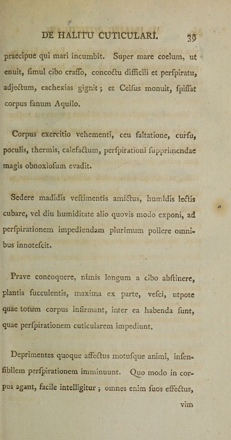 praecipue qui mari incumbit. Super mare coelum, ut enuit, fimul cibo craffio, concoctu difficili et perfpiralu, adjectum, cachexias gignit; et Celfus monuit, fpifiat corpus fanuin Aquilo. * Corpus exercitio vehementi, ceu faltatione, curfu, poculis, thermis, calefadtum, perfpirationi fupprimendae magis obnoxiofum evadit. Sedere madidis veflimentis amiftus, humidis ledtis cubare, vel diu humiditate alio quovis modo exponi, ad perfpirationem impediendam plurimum pollere omni¬ bus innotefcit. ♦ Prave concoquere, nimis longum a cibo abftinere, plantis fucculentis, maxima ex parte, vefci, utpote quae totum corpus infirmant, inter ea habenda funt, quae perfpirationem cuticularem impediunt. Deprimentes quoque a£Fe£tus motufque animi, infen* libiiem perfpirationem imminuunt. C)uo modo in cor¬ pus agant, facile intelligitur ; omnes enim fuos effectus, vim