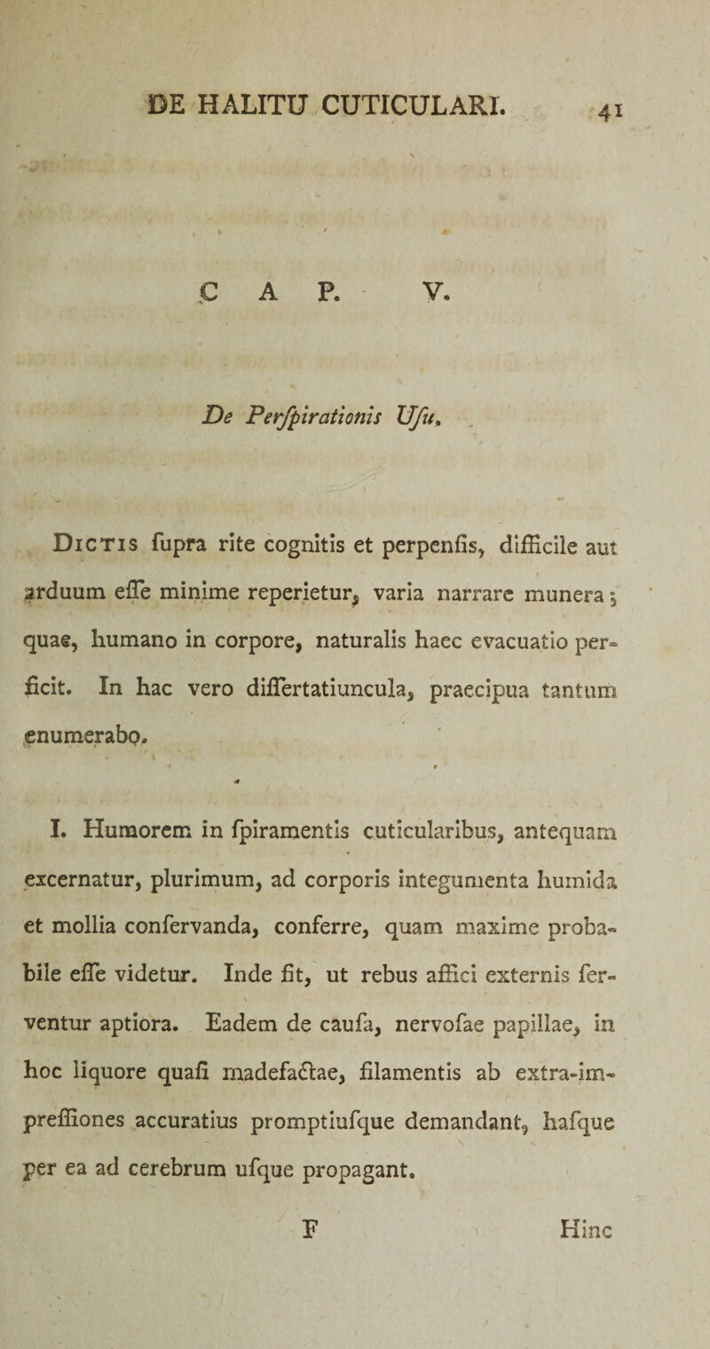 C A P. V. De Perfpirationis Ufu, Dictis fupra rite cognitis et perpenfis, difficile aut arduum effie minime reperietur^ varia narrare munera \ quae, humano in corpore, naturalis haec evacuatio per= ficit. In hac vero diffiertatiuncula, praecipua tantum enumerabo. * * I. Humorem in fpiramentis cuticularibus, antequam excernatur, plurimum, ad corporis integumenta huinida et mollia confervanda, conferre, quam maxime proba- bile effie videtur. Inde fit, ut rebus affici externis fer¬ ventur aptiora. Eadem de caufa, nervofae papillae, in hoc liquore quafi madefa£tae, filamentis ab extra-im- preffiones accuratius promptiufque demandant, hafque per ea ad cerebrum ufque propagant. F Hinc