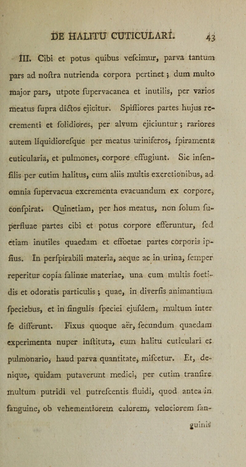 III. Cibi et potus quibus vefcimur, parva tantum pars ad noftra nutrienda corpora pertinet 3 dum multo major pars, utpote fupervacanea et inutilis, per varios meatus fupra di&amp;os ejicitur. Spiffiores partes hujus re¬ crementi et folidiores, per alvum ejiciuntur 5 rariores autem liquidiorefque per meatus uriniferos, fpiramenta. cuticularia, et pulmones, corpore effugiunt. Sic infen- filis per cutim halitus, cum aliis multis excretionibus, ad omnia fupervacua excrementa evacuandum ex corpore, confpirat. Quinctiam, per hos meatus, non folum fu- perfluae partes cibi et potus corpore efferuntur, fed etiam inutiles quaedam et effoetae partes corporis ip- iius. In perfpirabili materia, aeque ac in urina, femper reperitur copia falinae materiae, una cum multis foeti¬ dis et odoratis particulis 3 quae, in diverfis animantium * fpecicbus, et in Ungulis fpeciei ejufdem, multum inter fe differunt. Fixus quoque aer, fecundum quaedam &gt; i . experimenta nuper inftituta, cum halitu cuticulari ei pulmonario, haud parva quantitate, mifcetur. Et, de- ' nique, quidam putaverunt medici, per cutim tranlire multum putridi vel putrefeentis fluidi, quod antea in fanguine, ob vehementiorem calorem, velociorem fan- gitims