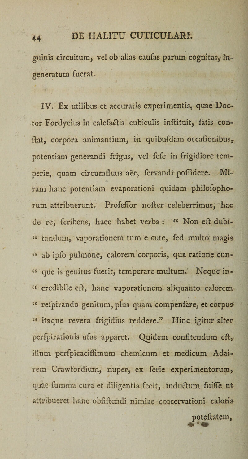 guinis circuitum, vel ob alias caufas parum cognitas, In¬ generatum fuerat. IV. Ex utilibus et accuratis experimentis, quae Doc- tor Fordycius in calefacis cubiculis inftituit, fatis con¬ flat, corpora animantium, in quibufdam occationibus, potentiam generandi frigus, vel fefe in frigidiore tem¬ perie, quam circumfluus aer, fervandi poflidere. Mi¬ ram hanc potentiam evaporationi quidam philofopho- rum attribuerunt. Profeflor nofter celeberrimus, hac » de re, fcribens, haec habet verba : t£ Non eft dubi- “ tandum, vaporationem tum e cute, fed multo magis (i ab ipfo pulmone, calorem corporis, qua ratione cun- que is genitus fuerit, temperare multum. Neque in- a credibile efl, hanc vaporationem aliquanto calorem {f refpirando genitum, plus quam compenfare, et corpus tf itaque revera frigidius reddere.” Hinc igitur 2lter perfpirationis ufus apparet. Quidem confitendum efl, illum perfpicaciflimum chemicum et medicum Adai- rem Crawfordium, nuper, ex ferie experimentorum, quae fumma cura et diligentia fecit, indu£tum fuifle ut attribueret hanc obliftendi nimiae coacervationi caloris poteftatem.