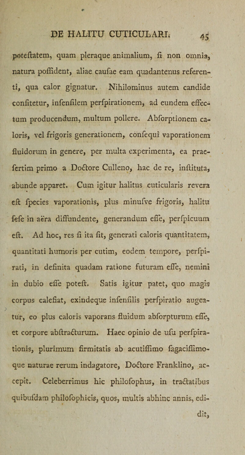 poteftatem, quam pleraque animalium, fi non omnia, natura poflident, aliae caufae eam quadantenus referen¬ ti, qua calor gignatur. Nihilominus autem candide confitetur, infenfilem perfpirationem, ad eundem effec- $ tum producendum, multum pollere. Abforptionem ca¬ loris, vel frigoris generationem, confequi vaporationem fluidorum in genere, per multa experimenta, ea prae- fertim primo a Do£tore Culleno, hac de re, infiituta, abunde apparet. Cum igitur halitus cuticularis revera % eft fpecies vaporationis, plus minufve frigoris, halitu fefe in aera diffundente, generandum efie, perfpicuum eft. Ad hoc, res fi ita fit, generati caloris quantitatem, quantitati humoris per cutim, eodem tempore, perfpl- ■ ♦ rati, in definita quadam ratione futuram efie, nemini in dubio efie poteft. Satis igitur patet, quo magis corpus calefiat, exindeque infenfilis perfpiratio augea¬ tur, eo plus caloris vaporans fluidum abforpturum efie, et corpore abftra&lt;fturum. Haec opinio de ufu perfpira- tionis, plurimum firmitatis ab acutiflimo fagacifiimo- que naturae rerum indagatore, Dodlore Franklino, ac¬ cepit. Celeberrimus hic philofophus, in tra6latibus quibufdam philofophicis, quos, multis abhinc annis, edi¬ dit.