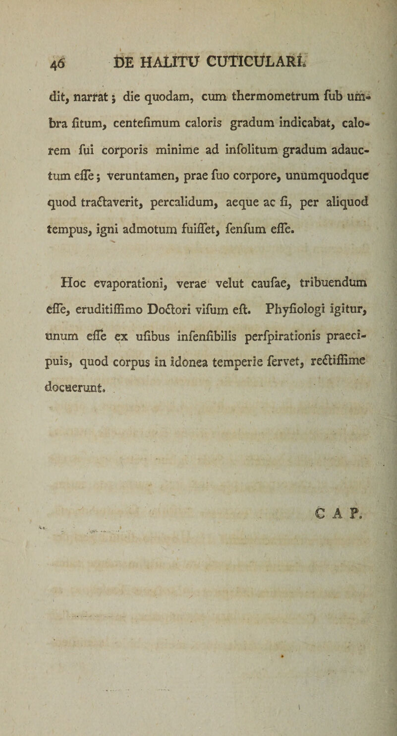 dit, narrat; die quodam, cum thermometrum fub um¬ bra fitum, centefimum caloris gradum indicabat, calo- \ rem fui corporis minime ad infolitum gradum adauc¬ tum efle; veruntamen, prae fuo corpore, unumquodque quod tradlaverit, percalidum, aeque ac fi, per aliquod tempus, igni admotum fuiflet, fenfum efle. Hoc evaporationi, verae velut caufae, tribuendum efle, eruditiflimo Dodlori vifum eft. Phyfiologi igitur, unum efle ex ufibus infenfibilis perfpirationis praeci¬ puis, quod corpus in idonea temperie fervet, redtiflime docuerunt.