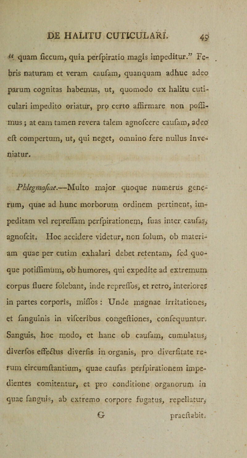 i{ quam ficcum, quia perfpiratio magis impeditur/'7 Fe- bris naturam et veram caufam, quanquam adhuc adeo parum cognitas habemus, ut, quomodo ex halitu cuti¬ culari impedito oriatur, pro certo affirmare non poffi- mus ; at eam tamen revera talem agnofcere caufam, adeo 'i eft compertum, ut, qui neget, omnino fere nullus inve¬ niatur. Phlegmafiae.—Multo major quoque numerus gene¬ rum, quae ad hunc morborum ordinem pertinent, im¬ peditam vel repreffam perfpirationem» hias inter caufas, agnofcit. Hoc accidere videtur, ncn folum, ob materi¬ am quae per cutim exhalari debet retentam, fed quo- i que potiffimum, ob humores, qui expedite ad extremum corpus fluere folebant, inde repreflos, et retro, interiores in partes corporis, miflbs : Unde magnae irritationes, et fangulnis in vifceribus congeftiones, confequuntur. Sanguis, hoc modo, et hanc ob caufam, cumulatus, diverfos efferus diverlis in organis, pro diverfltate re¬ rum circumflantium, quae caufas perfpirationem impe¬ dientes comitentur, et pro conditione organorum in quae fanguis, ab extremo corpore fugatus, repellatur, G praedabit.