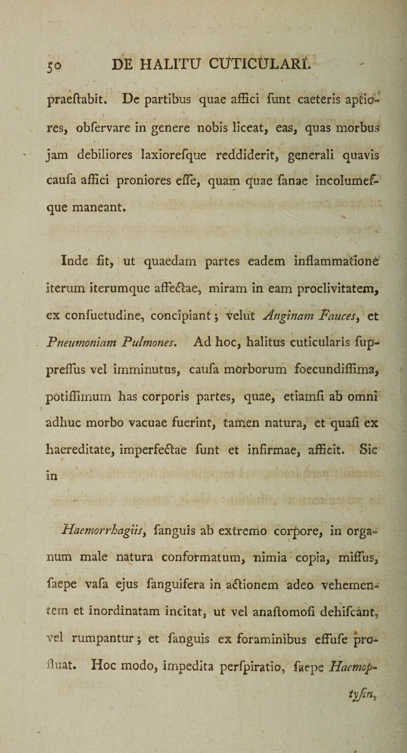 praeftabit. Dc partibus quae affici funt caeteris aptio¬ res, obfervare in genere nobis liceat, eas, quas morbus jam debiliores laxiorefque reddiderit, generali quavis caufa affici proniores efle, quam quae Tanae incolumef- que maneant. Inde fit, ut quaedam partes eadem inflammatione iterum iterumque afFe&amp;ae, miram in eam proclivitatem, ex confuetudine, concipiant; velut Anginam Fauces, et Pneumoniam Pulmones. Ad hoc, halitus cuticularis fup- preflus vel imminutus, caufa morborum foecundiffima, potiffimum has corporis partes, quae, etiamfi ab omni adhuc morbo vacuae fuerint, tamen natura, et quafl ex haereditate, imperfedlae funt et infirmae, afficit. Sic in Haemorrhagiisy fanguis ab extremo corpore, in orga~ num male natura conformatum, nimia copia, miflus, faepe vafa ejus fanguifera in a&amp;ionem adeo vehemen¬ tem et inordinatam incitat, ut vel anaftomofi dehifcant, vel rumpantur; et fanguis ex foraminibus effufe pro¬ fluat. Hoc modo, impedita perfpiratio, faepe Haemop-