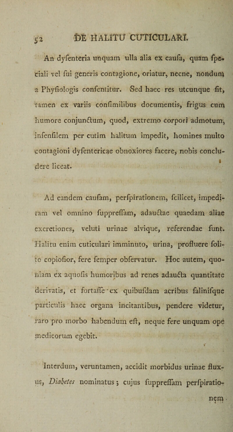 p An dyfenteria unquam ulla alia ex caufa, quam fpe* ciali vel fui generis contagione, oriatur, necne, nondun} a Phyfiologis confentitur. Sed haec res utcunque fit, tamen ex variis confimilibus documentis, frigus cum humore conjungium, quod, extremo corpori admotum, infenfilem per cutim halitum impedit, homines multo contagioni dyfentericae obnoxiores facere, nobis conclu¬ dere liceat. * Ad eandem caufam, perfpirationem, fcilicet, impedi¬ tam vel omnino fupprefTam, adau61ae quaedam aliae excretiones, veluti urinae alvique, referendae funt. Halitu enim cuticulari imminuto, urina, profluere foli- tc copiofior, fere femper obfervatur. Hoc autem, quo¬ niam ex aquofis humoribus ad renes adaudta quantitate derivatis, et fortaffe ■ ex quibufdam acribus falinifque particulis haec organa incitantibus, pendere videtur, raro pro morbo habendum eff, neque fere unquam ope medicorum egebit. &lt; Interdum, veruntamen, accidit morbidus urinae flux¬ us, Diabetes nominatus 5 cujus fupprefTam perfpiratio- n^m -