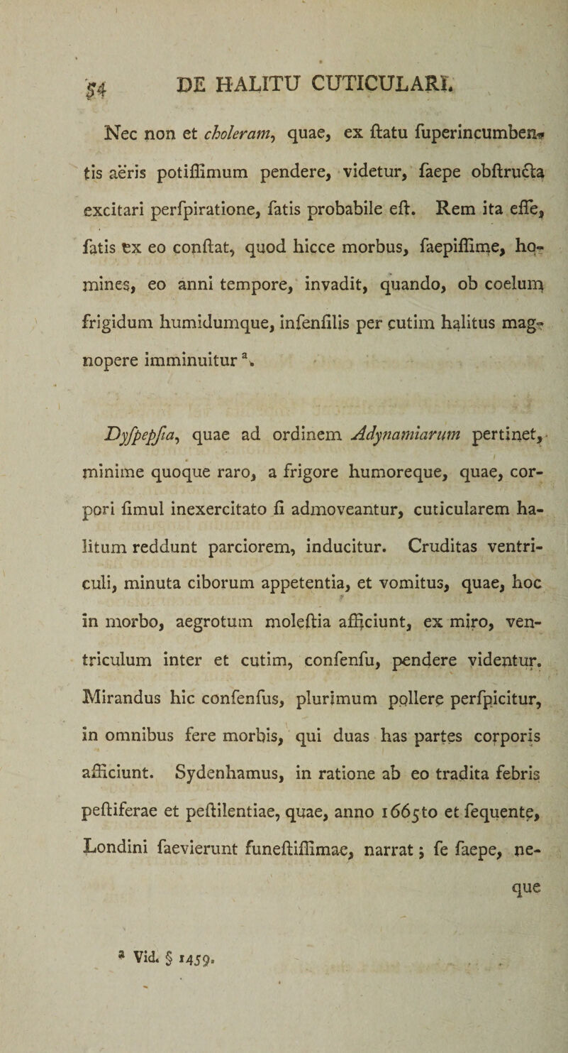 54 DE HALITU CUTICULARI. Nec non et choleram, quae, ex ftatu fuperincumben* tis aeris potiffimum pendere, videtur, faepe obftru&amp;a excitari perfpiratione, fatis probabile efjr. Rem ita ede, fatis tx eo conflat, quod hicce morbus, faepiffime, ho¬ mines, eo anni tempore, invadit, quando, ob coelum frigidum humidumque, infenfilis per cutim halitus mag» nopere imminuitura. DyfPePfia, ^uae ordinem Adynamiarum pertinet, &lt; minime quoque raro, a frigore humoreque, quae, cor¬ pori fimul inexercitato fi admoveantur, cuticularem ha¬ litum reddunt parciorem, inducitur. Cruditas ventri¬ culi, minuta ciborum appetentia, et vomitus, quae, hoc in morbo, aegrotum moleflia afficiunt, ex miro, ven¬ triculum inter et cutim, confenfu, pendere videntur. Mirandus hic confenfus, plurimum ppllerp perfpicitur, in omnibus fere morbis, qui duas has partes corporis afficiunt. Sydenhamus, in ratione ab eo tradita febris pefliferae et peflilentiae, quae, anno 166510 et fequente, Londini faevierunt funefliffimae, narrat; fe faepe, ne¬ que * Vid. § 1459.