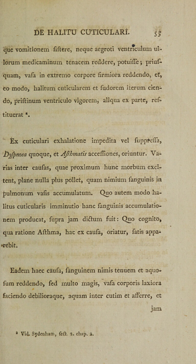 que vomitionem fiftere, neque aegroti ventnculum ul¬ lorum medicaminum tenacem reddere, potuiffe \ priuT quam, vafa in extremo corpore firmiora reddendo, et, V- eo modo, halitum cuticularem et fudorem iterum cien¬ do, priftinum ventriculo vigorem, aliqua ex parte, ref- tituerat *. Ex cuticulari exhalatione impedita vel fupp^efia, byfpnoea quoque, et Afrhmatis accefiiones, oriuntur. Va¬ rias inter caufas, quae proximum hunc morbum exci¬ tent, plane nulla plus pollet, quam nimium fanguinis in pulmonum vafis accumulatum. Quo autem modo ha¬ litus cuticularis imminutio hanc fanguinis accumulatio¬ nem producat, fupra jam didtum fuit: Quo cognito, •V, . ; , ..] qua ratione Afthma, hac ex caufa, oriatur, fatis appa¬ rebit. Eadem haec caufa, fanguinem nimis tenuem et aquo- fum reddendo, fed multo magis, vafa corporis laxiora faciendo debilioraque, aquam inter cutim et afferre, et jam