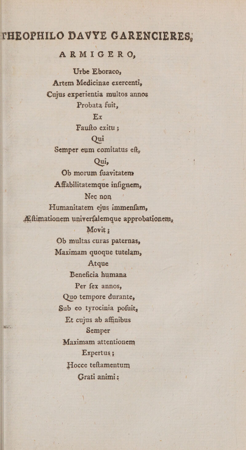 fHEOPHILO DAVYE GARENCIERES, ARMIGERO, Urbe Eboraco* Artem Medicinae exercenti. Cujus experientia multos annos Probata fuit. Ex Faufto exitu $ Qui Semper eum comitatus efi. Qui, Ob morum fuavitatem Affabiiitatemque infignem. Nec npu Humanitatem ejus immenfam, iEflimationem univerfalemque approbationem^ Movit | Ob multas curas paternas. Maximam quoque tutelam. Atque Beneficia humana Per fex annos. Quo tempore durante. Sub eo tyrocinia pofuit, Et cujus ab affinibus Semper Maximam attentionem Expertus; Hocce teflamentum Grati animi; i