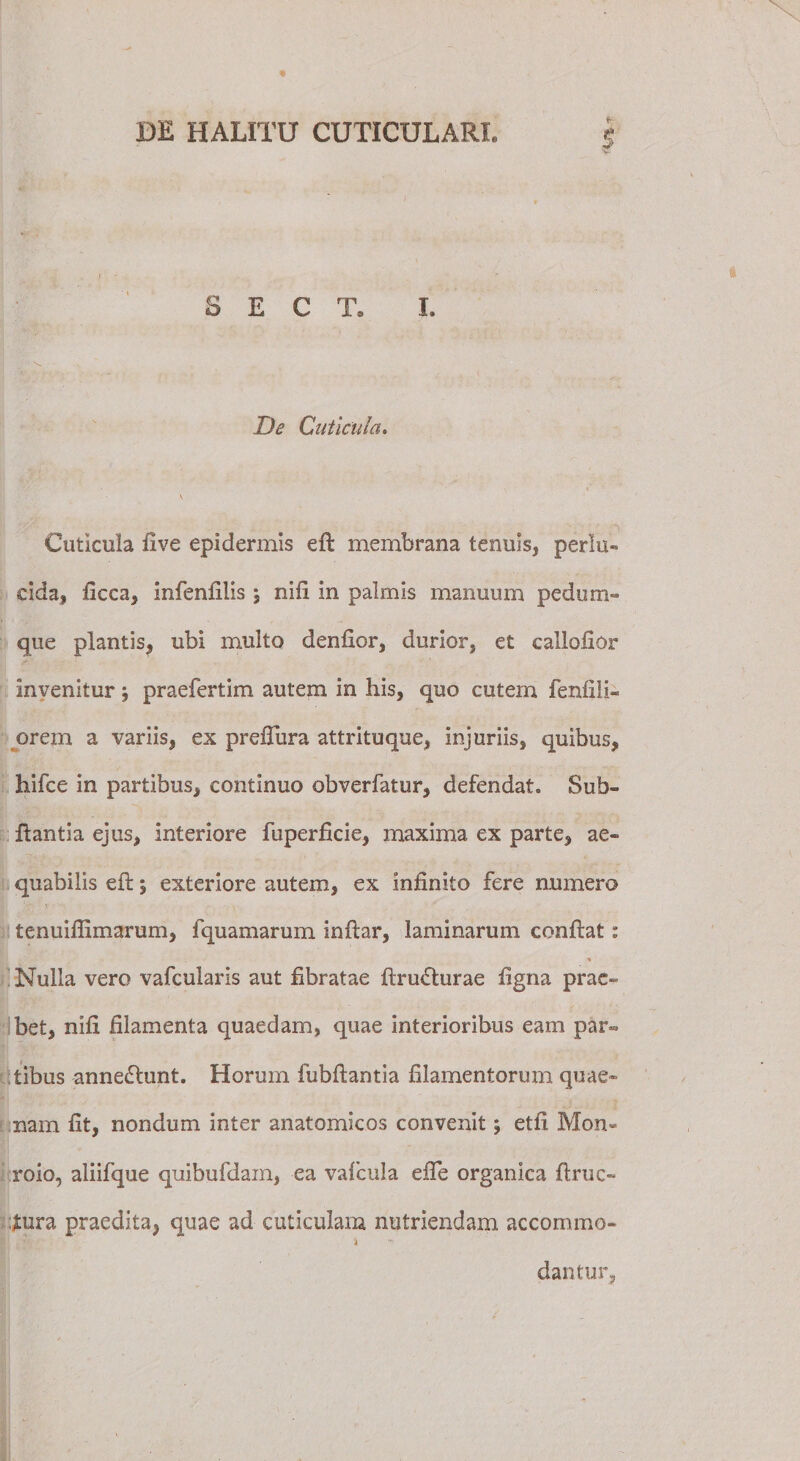 fr- S E C T, I. De Cuticula. Cuticula live epidermis eft membrana tenuis, perlu¬ cida, ficca, infenfilis \ nili in palmis manuum pedum¬ que plantis, ubi multo denllor, durior, et callofior invenitur; praefertim autem in his, quo cutem fenfili- orem a variis, ex prelTura attrituque, injuriis, quibus, hifce in partibus, continuo obverlatur, defendat. Sub- flantia ejus, interiore fuperficie, maxima ex parte, ae¬ quabilis efl; exteriore autem, ex infinito fere numero tenuiflimarum, fquamarum inflar, laminarum conflat: % Nulla vero vafcularis aut fibratae flrudlurae figna prae¬ bet, nifi filamenta quaedam, quae interioribus eam par¬ tibus anne£lunt. Horum fubflantia filamentorum quae¬ nam fit, nondum inter anatomicos convenit \ etfi Mon» roio, aliifque quibufdam, ea vafcula eiTe organica ftruc- tura praedita, quae ad cuticulam nutriendam accommo- i dantur,