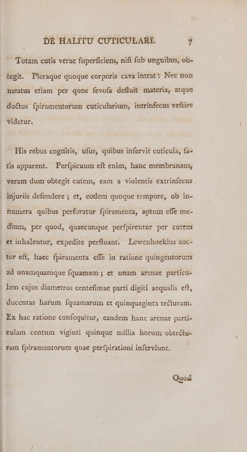 Totam cutis verae fuperflciem, nifi fub unguibus, ob¬ tegit. Pleraque quoque corporis cava intrat \ Nec non meatus etiam per quos fevofa defluit materia, atque du&amp;us fpiramentorum cuticularium, intrinfecus veftire videtur. His rebus cognitis, ufus, quibus Infervit cuticula, fa¬ tis apparent. Perfpicuum eft enim, hanc membranam, veram dum obtegit cutem, eam a violentis extrinfecus injuriis defendere ; et, eodem quoque tempore, ob in¬ numera quibus perforatur fpiramenta, aptum efie me¬ dium, per quod, quaecunque perfpirentur per cutem. 1 et inhalentur, expedite perfluant. Lewenhoekius auc¬ tor eft, haec fpiramenta efle in ratione quingentorum ad unamquamque fquamam j et unam arenae partitu- / lam cujus diametros centefimae parti digiti aequalis eft, ducentas harum fquamarum et quinquaginta teflurarxiu Ex hac ratione confeqmtur, eandem hanc arenae parti¬ culam centum viginti quinque millia horum obtectu¬ ram fpiramentorum quae perfpifationi inferviunt. Quod'