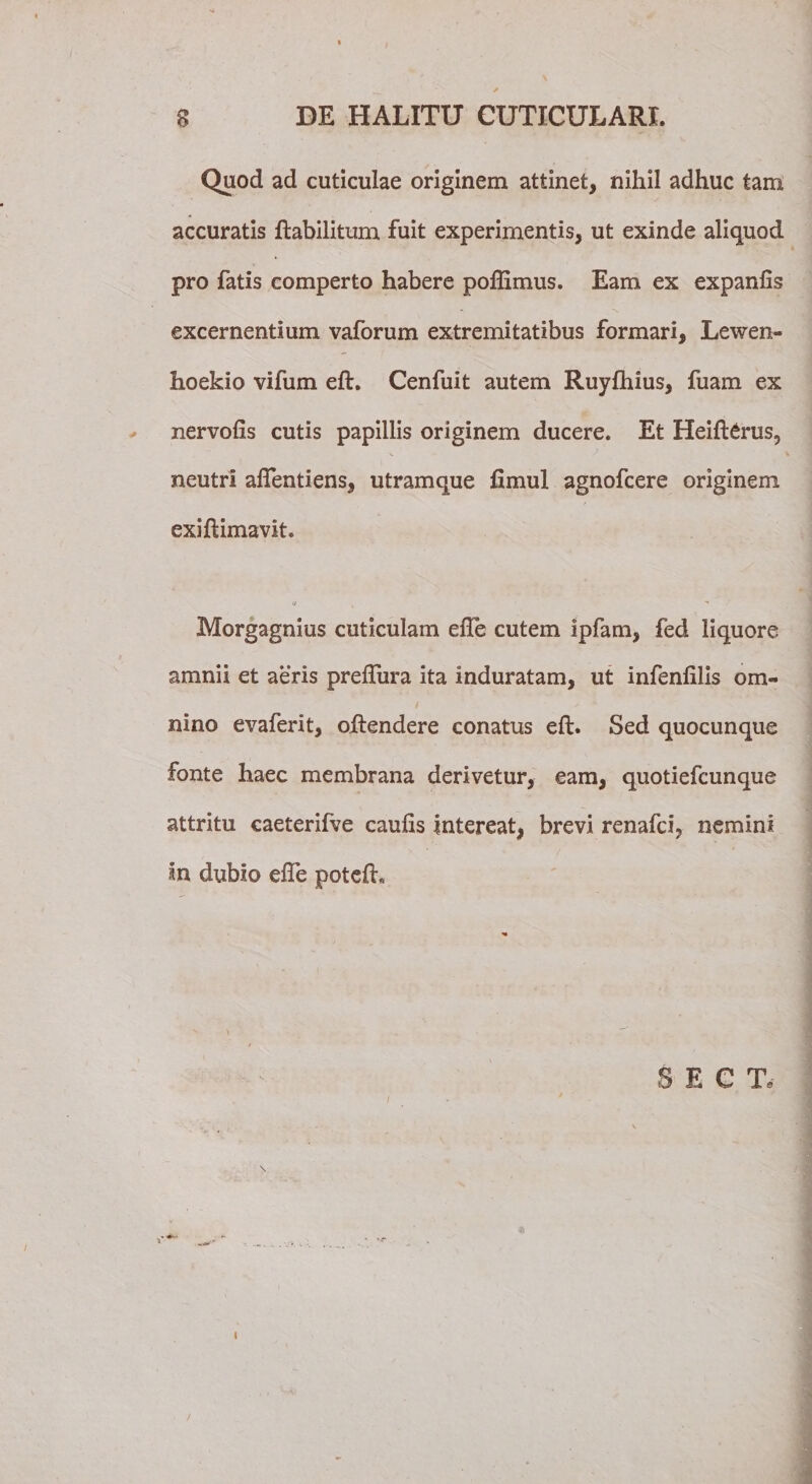 Quod ad cuticulae originem attinet, nihil adhuc tam accuratis ftabilitum fuit experimentis, ut exinde aliquod pro fatis comperto habere poffimus. Eam ex expanfis excernentium vaforum extremitatibus formari, Lewen- hoekio vifum eft. Cenfuit autem Ruylhius, fuam ex nervolis cutis papillis originem ducere. Et Heifterus, neutri aflentiens, utramque fimul agnofcere originem exiftimavit. ii Morgagnius cuticulam efte cutem ipfam, fed liquore amnii et aeris prelTura ita induratam, ut infenlilis om¬ nino evaferit, oftendere conatus eft. Sed quocunque fonte haec membrana derivetur, eam, quotiefcunque attritu caeterifve caulis intereat, brevi renafci, nemini in dubio efte poteft* S E C T. I