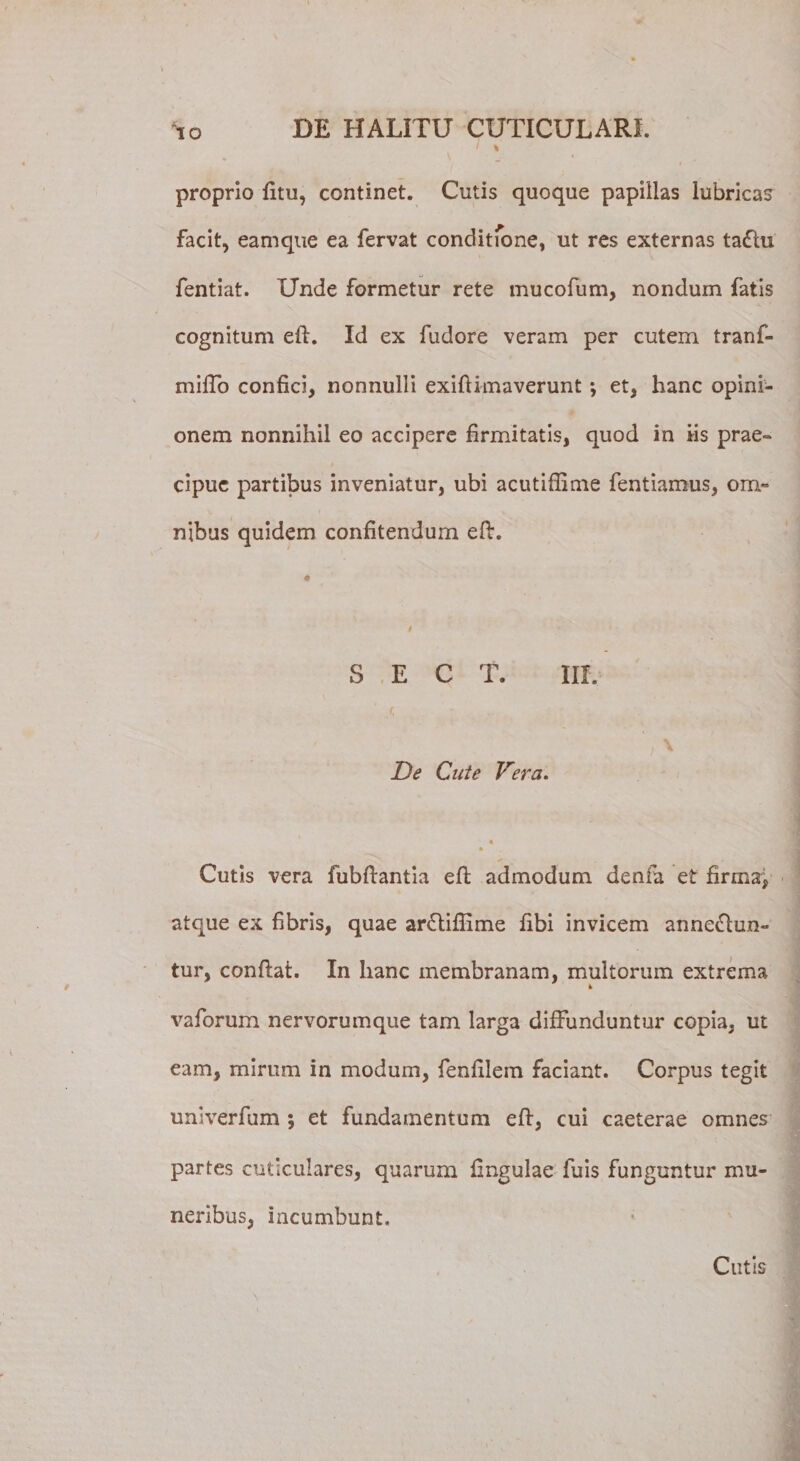 i \ proprio fitu, continet. Cutis quoque papillas lubricas facit, earnque ea fervat conditione, ut res externas ta&lt;5hi fentiat. Unde formetur rete mucofum, nondum fatis cognitum eft. Id ex fudore veram per cutem tranf- miffo confici, nonnulli exifiimaverunt ; et, hanc opini¬ onem nonnihil eo accipere firmitatis, quod in fis prae¬ cipue partibus inveniatur, ubi acutiffime fentiamus, om¬ nibus quidem confitendum eft. S E C T. III. De Cute Vera. « * Cutis vera fubftantia efh admodum denfa et firma”, atque ex fibris, quae ar&lt;5tifiime fibi invicem anne£tun~ tur, confiat. In hanc membranam, multorum extrema vaforum nervorumque tam larga diffunduntur copia, ut eam, mirum in modum, fenfilem faciant. Corpus tegit univerfum ; et fundamentum eft, cui caeterae omnes partes cuticulares, quarum fingulae fuis funguntur mu¬ neribus, incumbunt. \ Cutis