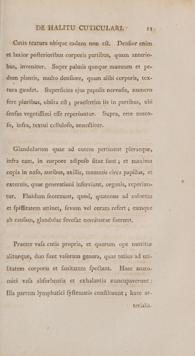 Cotis textura ubique eadem non eft. Denfior enim et laxior pofterioribus corporis partibus, quam anterio- bus, invenitur. Super palmis quoque manuum et pe- ■ \ dum plantis, multo denllore, quam alibi corporis, tex- « tura gaudet. Superficies ejus papulis nervoiis, numero fere pluribus, oblita eft; praefertim iis in partibus, ubi fenfus vegetiftimi efte reperiuntur. Supra, rete muco- fo, infra, textui cellulofo, anne£litur. Glandularum quae ad cutem pertinent pleraeque, infra eam, in corpore adipofo litae funt j et maxima copia in nafo, auribus, axillis, mammis circa papillas, et externis, quae generationi inferviunt, organis, reperiun¬ tur. Fluidum fecernunt, quod, quatenus ad colorem et fpifiitatem attinet, fevum vel ceram refert ; eamque ab caufam, glandulae fevofae nominatae fuerunt. i Praeter vafa cutis propria, et quorum ope nutritur aliturque, duo funt valbrum genera, quae totius ad uti¬ litatem corporis et fanitatem fpeCtant. Haec anato¬ mici vafa abforbentia et exhalantia nuncupaverunt : Illa partem lymphatici fyftematis conftituunt; haec ar¬ terialis. ! *