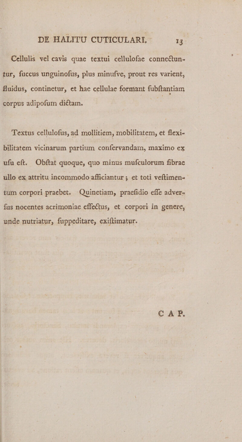 f DE HALITU CUTICULARI. 13 Cellulis vel cavis quae textui cellulofae conneclun- £ur, fuccus unguinofus, plus minufve, prout res varient, fluidus, continetur, et hae cellulae formant fubftantiam ♦ » corpus adipofum di£lam. 1 Textus cellulofus, ad mollitiem, mobilitatem, et flexi¬ bilitatem vicinarum partium confervandam, maximo ex ufu eft. Obflat quoque, quo minus mufculorum fibrae ullo ex attritu incommodo afficiantur j et toti veftimen- tum corpori praebet. Quinetiarn, praefidio efle ad ver» fus nocentes acrimoniae efFe&amp;us, et corpori in genere, unde nutriatur, fuppeditare, exiflirnatun GAP,