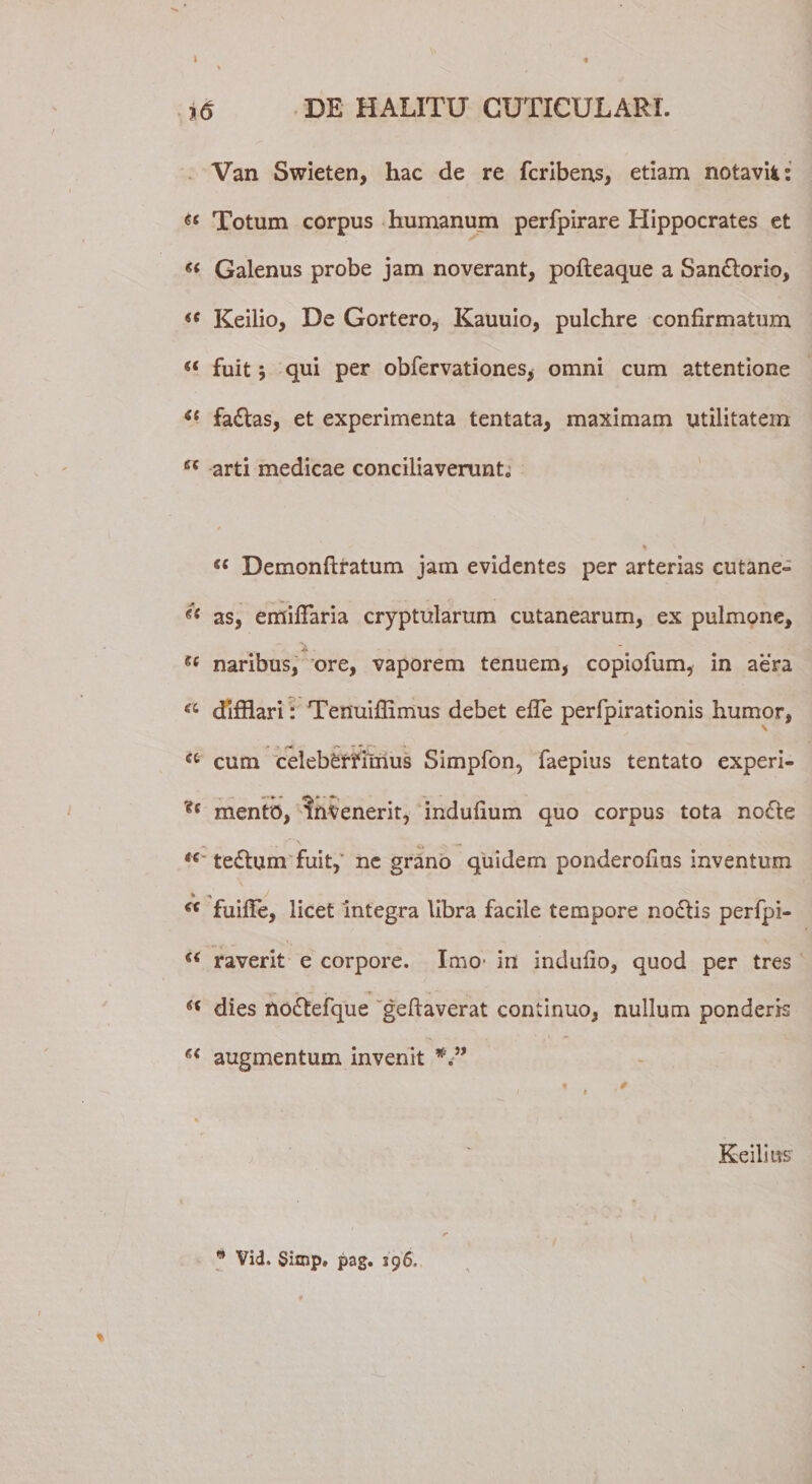 » Van Swieten, hac de re fcriberxs, etiam notavit: &lt;s&lt; Totum corpus humanum perfpirare Hippocrates et « Galenus probe jam noverant, pofteaque a Sandtorio, &lt;c Keilio, De Gortero, Kauuio, pulchre confirmatum &lt;( fuit qui per obfervationes* omni cum attentione “ fadtas, et experimenta tentata, maximam utilitatem ss arti medicae conciliaverunt0 % se Demonftratum jam evidentes per arterias cutane- as, emifiaria cryptularum cutanearum, ex pulmone, naribus, ore, vaporem tenuem, copiofum, in aera “ difflari: Tenuiffimus debet efle perfpirationis humor, ■* • Z' “ * (r a cum celeberrimus Simpfon, faepius tentato experi- ?c mento, invenerit, indufium quo corpus tota nodte t€ tedtum fuit, ne grano quidem ponderofius inventum % _/ €&lt; fuifie, licet integra libra facile tempore nodlis perfpi- raverit e corpore. Imo' in indufio, quod per tres ■ dies nodtefque geftaverat continuo, nullum ponderis augmentum invenit Keilms  Vid. Simp» pag. 196.