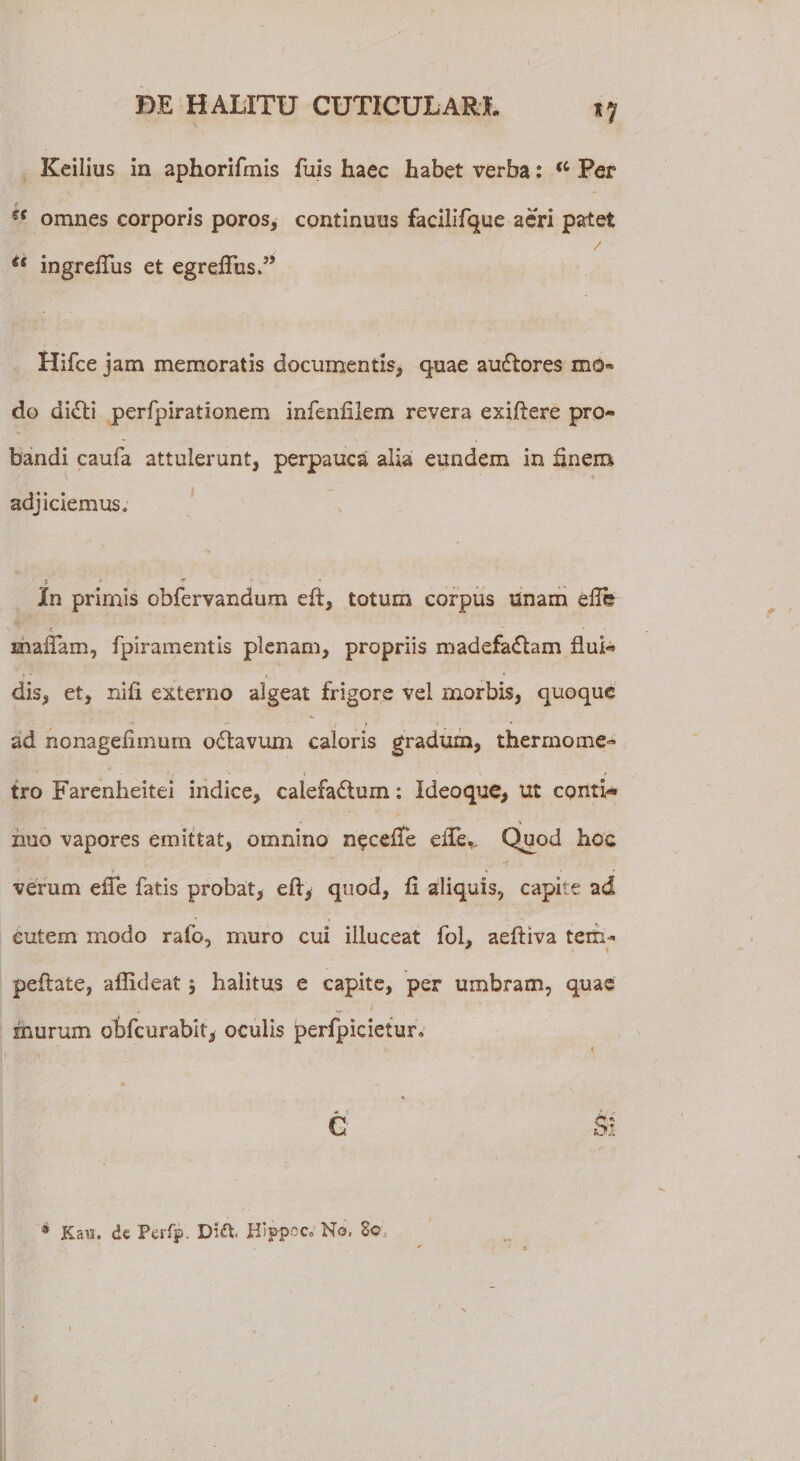 Keilius in aphorifmis fuis haec habet verba: (C Per e ff omnes corporis poros, continmis facilifque aeri palet is ingreftus et egreflusd’ Hifce jam memoratis documentis, quae auCtores mo* do diCti perfpirationem infenfilem revera exiftere pro¬ bandi caufa attulerunt, perpauca alia eundem in finem adjiciemus. * : f In primis cbfervandum eft, totum corpus Unam elTb mallam, fpiramentls plenam, propriis madefadtam flui¬ dis, et, nifi externo algeat frigore vel morbis, quoque ad nonageiimurn oCtavum caloris gradum, thermome- tro Farenheitei indice, calefactum: Ideoque, ut cpntU nuo vapores emittat, omnino necefTe ede,. Quod hoc verum efte fatis probat, eft, quod, fi aliquis, capite ad cutem modo rato, muro cui illuceat foh aeftiva terti- peftate, aflideat 5 halitus e capite, per umbram, quae murum obfcurabit, oculis perfpicietur. ► «. * C Si * Kau, de Perfp, Hippoc» No, 80 I