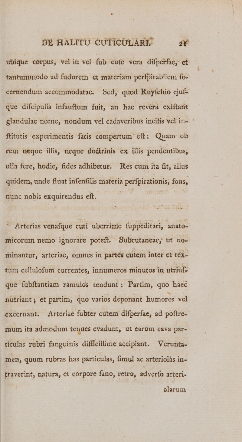 ubique corpus, vel in vel fub cute vera difperfae, et tantummodo ad iudorem et materiam permirabilem fe« cernendum accommodatae. Sed, quod Ruyfchio ejuf- que difcipulis infauflum fuit, an hae revera exiftant glandulae necne, nondum vel cadaveribus incilis vel i . - ftitutis experimentis fatis compertum : Quam ob rem neque illis, neque do&amp;rinis ex illis pendentibus, ulla fere, hodie, fides adhibetur. Res cum ita fit, aiius quidem, unde fluat infenliiis materia perfpirationis, fons, nunc nobis exquirendus eft. Arterias venafque cuti uberrime fuppeditari, anato¬ micorum nemo ignorare potefl. Subcutaneae, ut no- v . N minantur, arteriae, omnes in partes cutem inter et tex¬ tum ceilulofum currentes, innumeros minutos in utriuf. i' que fubflantiam ramulos tendunt : Partim, quo haec nutriant $ et partim, quo varios deponant humores vel excernant. Arteriae fubter cutem difperfae, ad poftre- mum ita admodum tenues evadunt, ut earum cava par¬ ticulas rubri fanguinis difficillime accipiant. Verunta» men, quum rubras has particulas, fimul ac arteriolas in¬ traverint, natura, et corpore fano, retro, adverfo arteri¬ olarum