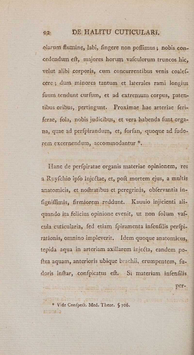 *■ * '* ' i.. olarum flumine, labi. Angere non poflimus; nobis con¬ cedendum eft, majores horum vafculorum truncos hic, velut alibi corporis, cum concurrentibus venis coalef- cere ; dum minores tantum et laterales rami longius fuum tendunt curfum, et ad extremum corpus, paten¬ tibus oribus, pertingunt. Proximae hae arteriae Aeri¬ ferae, fola, nobis judicibus, et vera habenda funt orga¬ na, quae ad perfpirandum, et, forfan, quoque ad fudo- rem excernendum, accommodantur \ Hanc de perfpiratae organis materiae opinionem, res a Ruyfcliio ipfo inje£lae, et, poft; mortem ejus, a multis anatomicis, et noftratibus et peregrinis, obfervantia in- Agniffimis, Armiorem reddunt. Kauuio injicienti ali¬ quando ita felicius opinione evenit, ut non folum yaf* cula cuticularia, fed etiam fpiramenta infenAlis perfpi- rationis, omnino impleverit. Idem quoque anatomicus, tepida aqua in arteriam axillarem inje&amp;a, eandem po- flea aquam, anterioris ubique brachii, erumpentem, fu- doris inftar, confpicatus efh Si materiam infenAlis per- * Vide Confpeft. Med. Thcor. § 706.