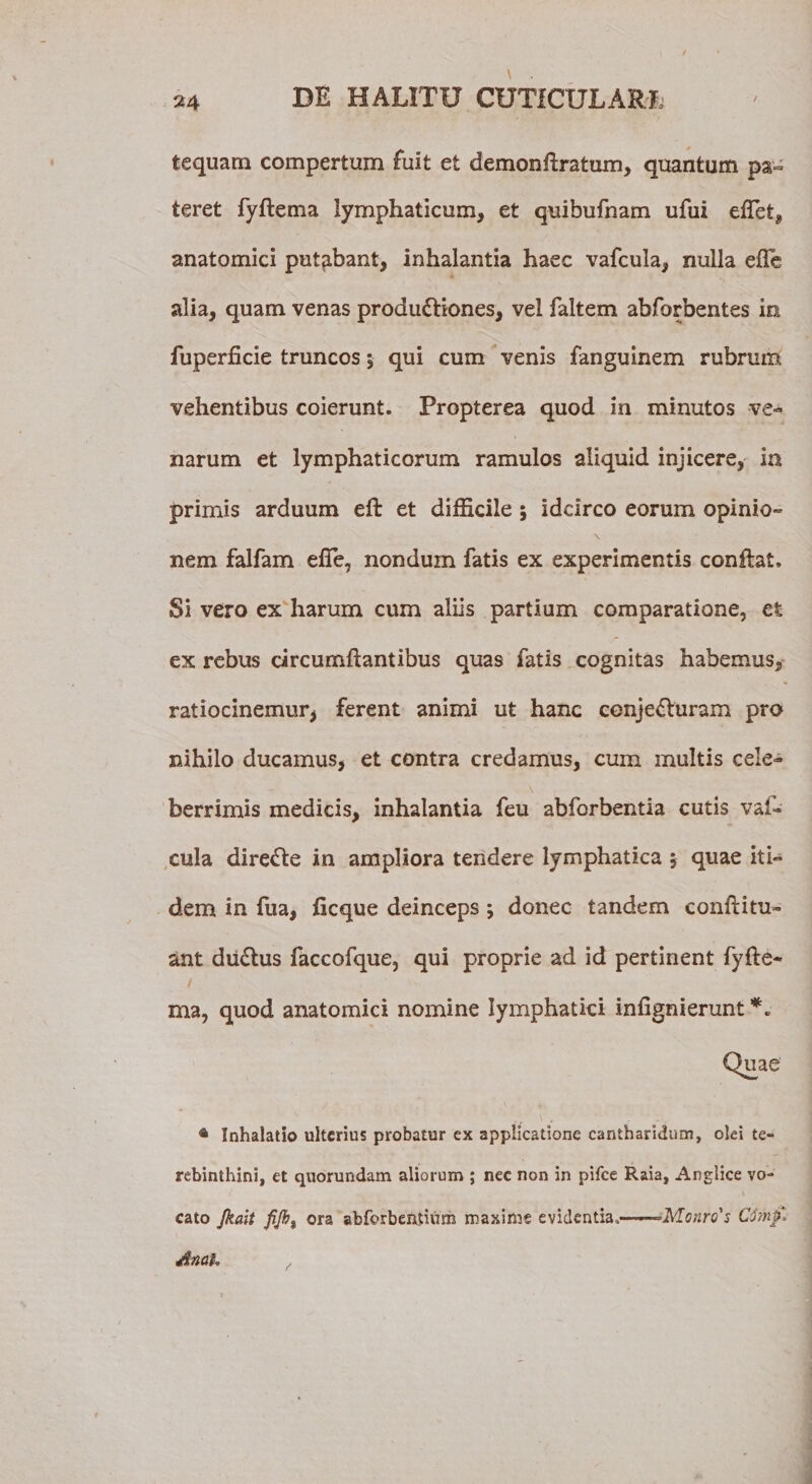 tequam compertum fuit et demonftratum, quantum pa¬ teret fyftema lymphaticum, et quibufnam ufui eflet, anatomici putabant, inhalantia haec vafcula, nulla efle alia, quam venas productiones, vel faltem abforbentes in fuperficie truncos; qui cum venis fanguinem rubrum vehentibus coierunt. Propterea quod in minutos ve¬ narum et lymphaticorum ramulos aliquid injicere, in primis arduum eft et difficile ; idcirco eorum opinio¬ nem falfam elfe, nondum fatis ex experimentis conftat. Si vero ex harum cum aliis partium comparatione, et ex rebus circumflantibus quas fatis cognitas habemus, ratiocinemur* ferent animi ut hanc cenjeCturam pro nihilo ducamus, et contra credamus, cum multis cele¬ berrimis medicis, inhalantia feu abforbentia cutis vaf- cula direCte in ampliora tendere lymphatica $ quae iti¬ dem in fua, ficque deinceps ; donec tandem conftitu» ant duCtus faccofque, qui proprie ad id pertinent fyfte¬ ma, quod anatomici nomine lymphatici infigmerunt * Inhalatio ulterius probatur ex applicatione cantharidum, olei te¬ rebinthini, et quorundam aliorum ; nec non in pifce Raia, Anglice vo¬ cato Jkait fijb% ora abforbeatium maxime evidentia,——-&gt;Monro's Cdmf. Anah ,