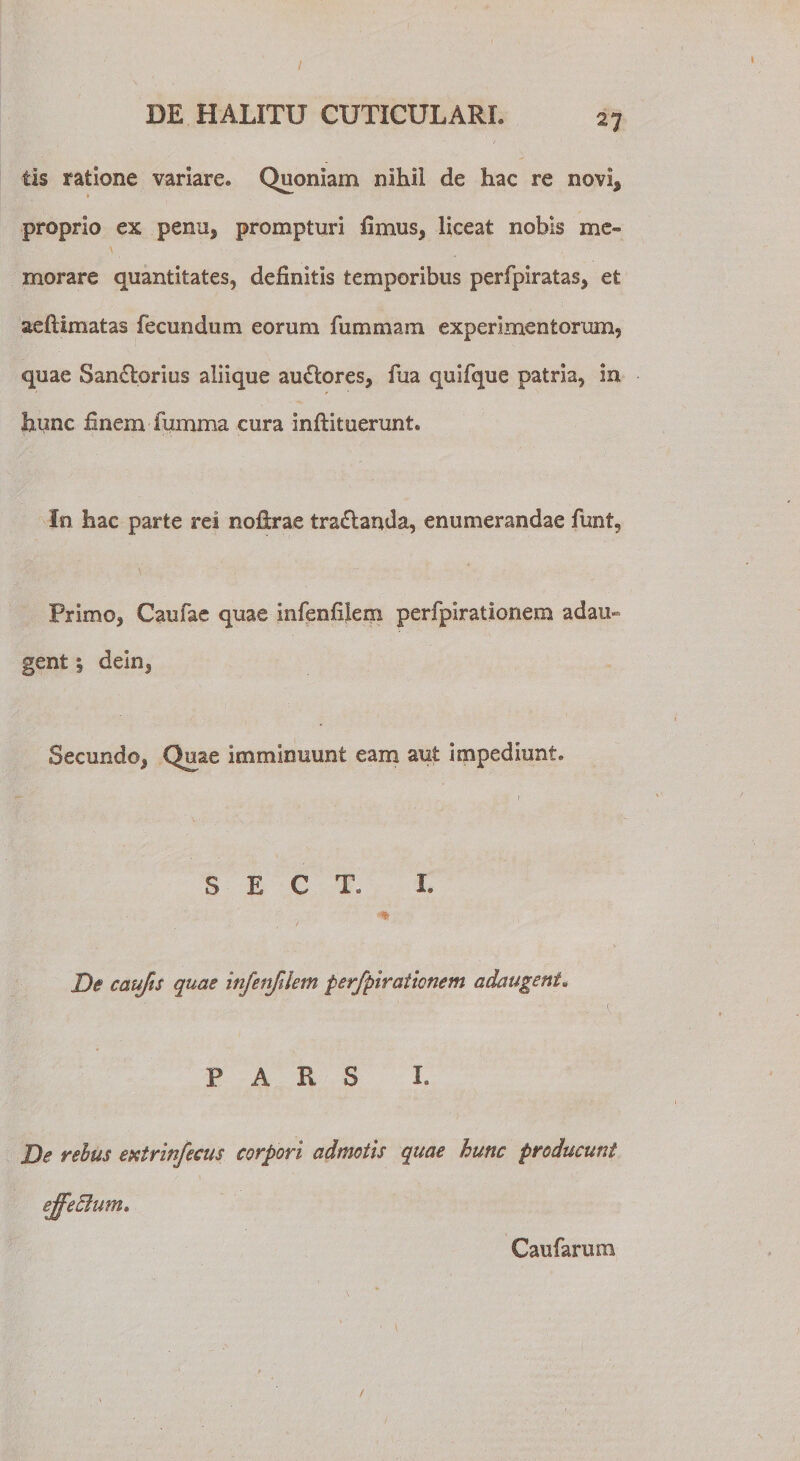 I DE HALITU CUTICULARI. 27 tis ratione variare. Quoniam nihil de hac re novi, proprio ex penu, prompturi fimus, liceat nobis me¬ morare quantitates, definitis temporibus perfpiratas, et aeftimatas fecundum eorum fummam experimentorum, quae San£torius aliique au£lores, fiia quifque patria, in hunc finem fumma cura inflituerunt. In hac parte rei noftrae tra£landa, enumerandae funt, Primo, Caufae quae infenfilem perfpirationem adau¬ gent | dein, Secundo, Quae imminuunt eam aut impediunt. S E C T. L , r De caujis quae infenfilem perfpirationem adaugent. PARS I. De rebus extrinfecus corpori admotis quae hunc producunt ejfedlum. Caufaruoa