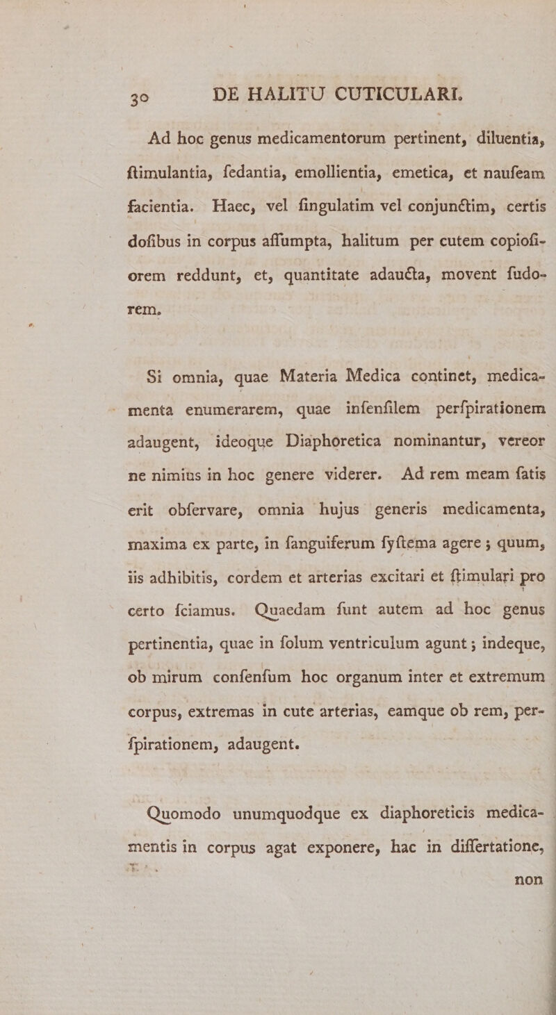 3° Ad hoc genus medicamentorum pertinent, diluentia, flimulantia, fedantia, emollientia, emetica, et naufeam facientia. Haec, vel fingulatim vel conjun&amp;im, certis . 1. i doiibus in corpus aflumpta, halitum per cutem copiofi- orem reddunt, et, quantitate adaudla, movent fudo» rem. Si omnia, quae Materia Medica continet, medica¬ menta enumerarem, quae infenftlem perfpirationem adaugent, ideoque Diaphoretica nominantur, vereor ne nimius in hoc genere viderer. Ad rem meam fatis erit obfervare, omnia hujus generis medicamenta, maxima ex parte, in fanguiferum fyftema agere 5 quum, iis adhibitis, cordem et arterias excitari et ftimulari pro i certo fciamus. Quaedam funt autem ad hoc genus pertinentia, quae in folum ventriculum agunt; indeque, ob mirum confenfum hoc organum inter et extremum corpus, extremas in cute arterias, eamque ob rem, per¬ fpirationem, adaugent. Quomodo unumquodque ex diaphoreticis medica- / mentis in corpus agat exponere, hac in differtatione, non /