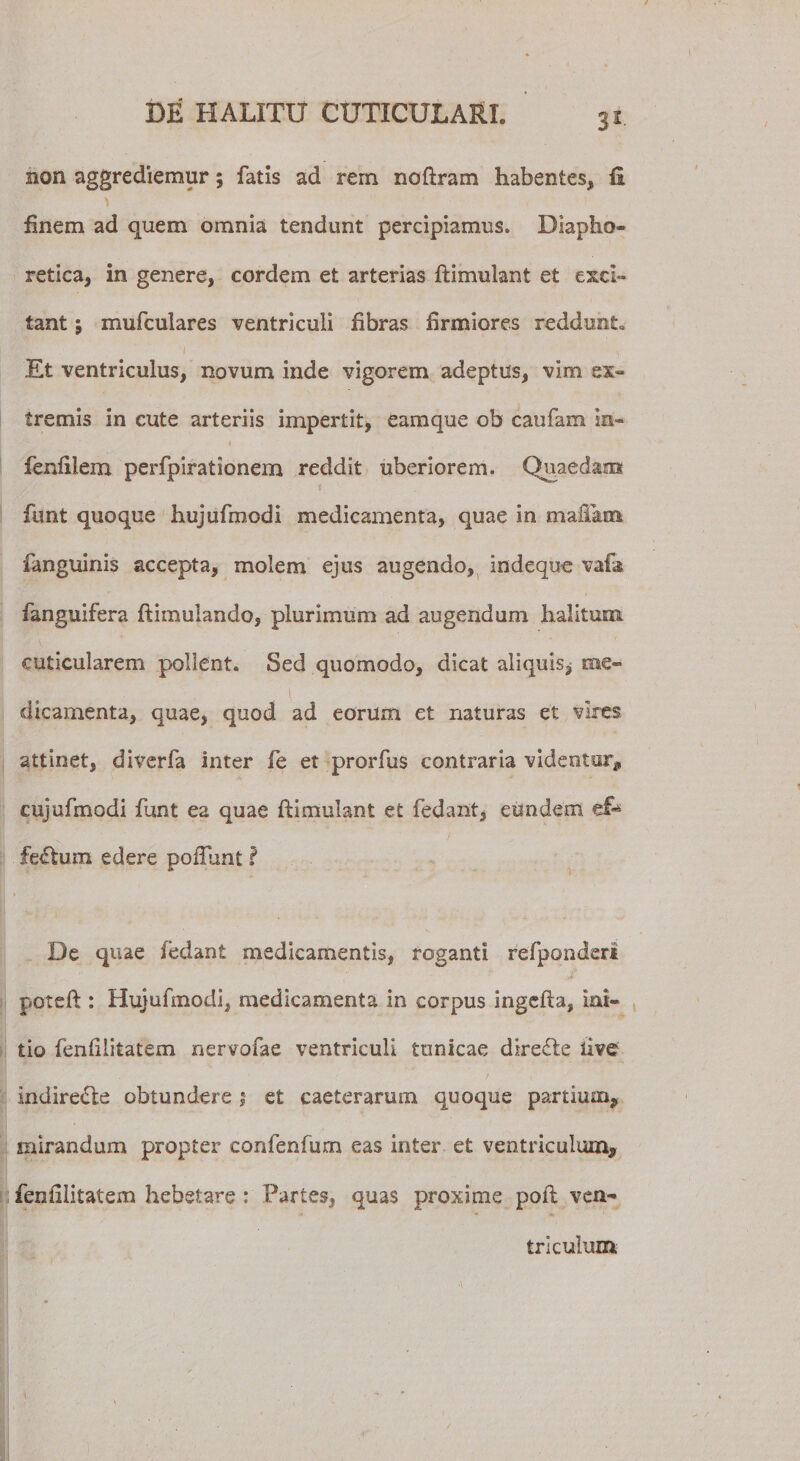 non aggrediemur; fatis ad rem noflram habentes* fi finem ad quem omnia tendunt percipiamus. Diapho¬ retica, in genere, cordem et arterias flimulant et exci¬ tant j mufculares ventriculi fibras firmiores reddunt. 1 / ^ Et ventriculus, novum inde vigorem adeptus, vim ex¬ tremis in cute arteriis impertit, eamque ob caufam in- fenfilem perfpirationem reddit uberiorem. Quaedam funt quoque hujufmodi medicamenta, quae in mafiam fanguinis accepta, molem ejus augendo, indeque vafa fanguifera flimulando, plurimum ad augendum halitum cuticularem pollent. Sed quomodo, dicat aliquis^ me¬ dicamenta, quae, quod ad eorum et naturas et vires attinet, diverfa inter fe et prorfus contraria videntur, cujufmodi funt ea quae flimulant et fedant, eundem fertum edere poflunt i De quae fedant medicamentis, roganti refponderi poteft : Hujufmodi, medicamenta in corpus ingefla, ini¬ tio fenfllitatem nervofae ventriculi tunicae dire£te ii?e indirecte obtundere ; et caeterarum quoque partium, mirandum propter confenfum eas inter et ventriculum, fenfilitatem hebetare : Partes, quas proxime poli ven¬ triculum