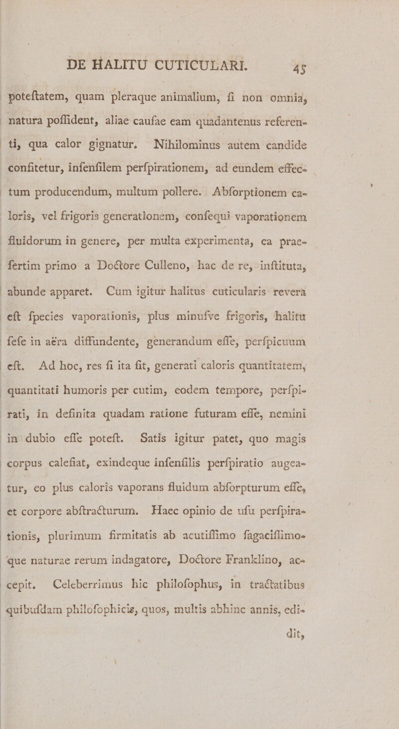 pofceftatem, quam pleraque animalium, fi non omnia, natura pofiident, aliae caufae eam quadantenus referen» ti, qua calor gignatur. Nihilominus autem candida \ confitetur, infenfilem perfpirationem, ad eundem efFeo tum producendum, multum pollere. Abforptionem ca¬ loris, vel frigoris generationem, confequi vaporationem fluidorum in genere, per multa experimenta, ea prae¬ fert i m primo a Deflore Culleno, hac de re, inftituta, abunde apparet. Cum igitur halitus cuticularis revera cft fpecies vaporationis, plus minufve frigoris, halitu fefe in aera diffundente, generandum effe, perfpicuum cft. Ad hoc, res fi ita fit, generati caloris quantitatem, quantitati humoris per cutim, eodem tempore, perfpi- rati, in definita quadam ratione futuram efle, nemini in dubio efle poteft. Satis igitur patet, quo magis corpus calefiat, exindeque infenulis perfpiratio augea¬ tur, eo plus caloris vaporans fluidum abforpturum efle, et corpore abftrafturum. Haec opinio de ufu perfpira- tionis, plurimum firmitatis ab acutiflimo fagacifilmo- que naturae rerum indagatore, Deflore Franklino, ac** cepit. Celeberrimus hic philofophus, in tractatibus quibufdam philofophicis, quos, multis abhinc annis, edi-