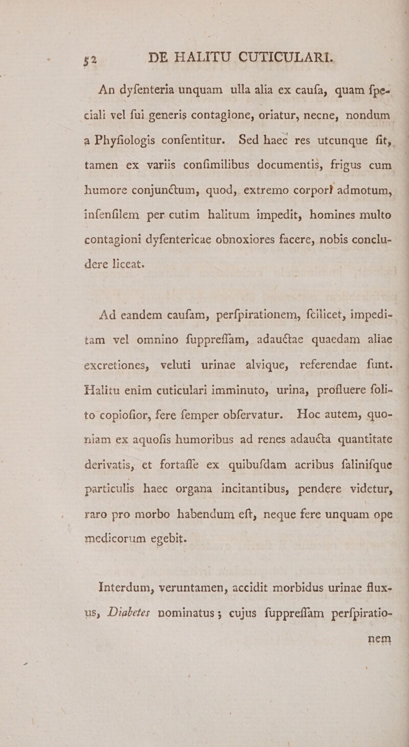 $2 An dyfenteria unquam ulla alia ex caufa, quam fpe- dali vel fui generis contagione, oriatur, necne, nondum a Phyfiologis confentitur. Sed haec res utcunque fit, tamen ex variis confimilibus documentis, frigus cum humore conjunctum, quod, extremo corpori admotum, infenfilem per cutim halitum impedit, homines multo contagioni dyfentericae obnoxiores facere, nobis conclu¬ dere liceat. Ad eandem caufam, perfpirationem, fcilicet, impedi¬ tam vel omnino fupprefiam, adaudtae quaedam aliae excretiones, veluti urinae alvique, referendae funt. Halitu enim cuticulari imminuto, urina, profluere foli- to copiofior, fere femper obfervatur. Hoc autem, quo¬ niam ex aquofis humoribus ad renes adaucta quantitate derivatis, et fortafle ex quibufdam acribus falinifque * particulis haec organa incitantibus, pendere videtur, raro pro morbo habendum efi, neque fere unquam ope medicorum egebit. Interdum, veruntamen, accidit morbidus urinae flux¬ us, Diabetes nominatus 5 cujus fupprefiam perfpiratio- nem