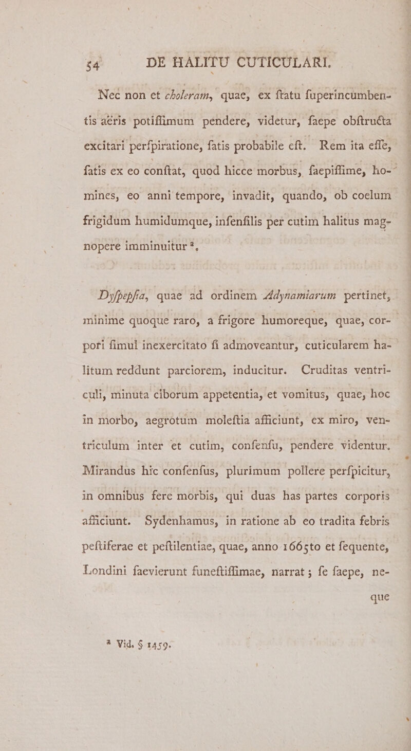 Nec non et choleram, quae, ex ftatu fuperincumben- tis aeris potiffimum pendere, videtur, faepe obftru&amp;a excitari perfpiratione, fatis probabile eft. Rem ita effe, fatis ex eo conflat, quod hicce morbus, faepiffime, ho¬ mines, eo anni tempore, invadit, quando, ob coelum frigidum humidumque, infenfllis per cutim halitus mag¬ nopere imminuitur a0 Dyfpepfta, quae ad ordinem Adynamiarum pertinet, minime quoque raro, a frigore humoreque, quae, cor¬ pori fimul inexercitato fi admoveantur, cuticularem ha¬ litum reddunt parciorem, inducitur. Cruditas ventri¬ culi, minuta ciborum appetentia, et vomitus, quae, hoc in morbo, aegrotum moleflia afficiunt, ex miro, ven¬ triculum inter et cutim, confenfu, pendere videntur. Mirandus hic confenfus, plurimum pollere perfpicitur, in omnibus fere morbis, qui duas has partes corporis afficiunt. Sydenliamus, in ratione ab eo tradita febris pefliferae et peflilentiae, quae, anno 166510 et fequente, Londini faevierunt funefliffimae, narrat j fe faepe, ne-